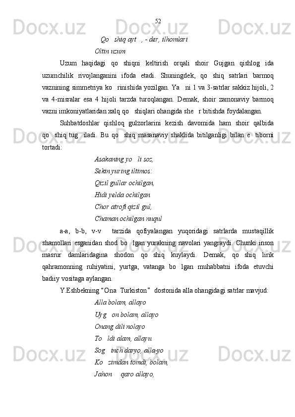Qo shiq ayt , - der, ilhomlari      
Oltin uzum	

Uzum   haqidagi   qo shiqni   keltirish   orqali   shoir   Gujgan   qishlog ida	
 
uzumchilik   rivojlanganini   ifoda   etadi.   Shuningdek,   qo shiq   satrlari   barmoq	

vaznining simmetriya ko rinishida yozilgan. Ya ni 1 va 3-satrlar sakkiz hijoli, 2	
 
va   4-misralar   esa   4   hijoli   tarzda   turoqlangan.   Demak,   shoir   zamonaviy   barmoq
vazni imkoniyatlaridan xalq qo shiqlari ohangida she r bitishda foydalangan.	
 
Suhbatdoshlar   qishloq   gulzorlarini   kezish   davomida   ham   shoir   qalbida
qo shiq   tug iladi.   Bu   qo shiq   masanaviy   shaklida   bitilganligi   bilan   e tiborni	
   
tortadi:
Asakaning yo li soz,	

Sekin yuring iltimos:
Qizil gullar ochilgan,
Hidi yelda ochilgan	

Chor atrofi qizil gul,
Chaman ochilgan nuqul	

a-a,   b-b,   v-v   tarzida   qofiyalangan   yuqoridagi   satrlarda   mustaqillik	

shamollari   esganidan   shod   bo lgan   yurakning   navolari   yangraydi.   Chunki   inson	

masrur   damlaridagina   shodon   qo shiq   kuylaydi.   Demak,   qo shiq   lirik	
 
qahramonning   ruhiyatini,   yurtga,   vatanga   bo lgan   muhabbatni   ifoda   etuvchi	

badiiy vositaga aylangan.
Y.Eshbekning  O n a  Turkiston  dostonida alla ohangidagi satrlar mavjud:	
 
Alla bolam, allayo
Uyg on bolam, allayo	

Onang dili nolayo
To ldi alam, allayu

Sog inch daryo, alla-yo

Ko zimdan tomdi, bolam,

Jahon   qaro allayo,	
 52 