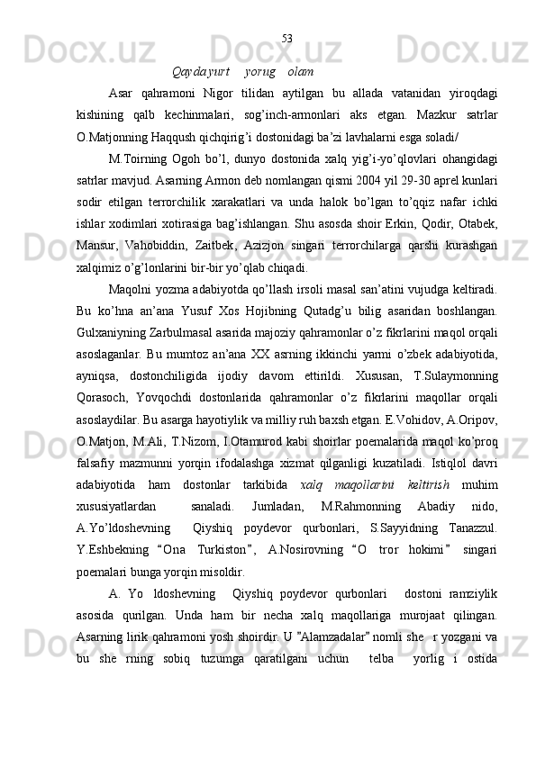 Qayda yurt   yorug  olam    
Asar   qahramoni   Nigor   tilidan   aytilgan   bu   allada   vatanidan   yiroqdagi
kishining   qalb   kechinmalari ,   sog ’ inch - armonlari   aks   etgan .   Mazkur   satrlar
O . Matjonning  	
 Haqqush   qichqirig ’ i  	 dostonidagi   ba ’ zi   lavhalarni   esga   soladi /
M . Toirning  	
 Ogoh   bo ’ l ,   dunyo  	 dostonida   xalq   yig ’ i - yo ’ qlovlari   ohangidagi
satrlar   mavjud .  Asarning  	
 Armon  	 deb   nomlangan   qismi  2004  yil  29-30  aprel   kunlari
sodir   etilgan   terrorchilik   xarakatlari   va   unda   halok   bo ’ lgan   to ’ qqiz   nafar   ichki
ishlar   xodimlari   xotirasiga   bag ’ ishlangan .   Shu   asosda   shoir   Erkin ,   Qodir ,   Otabek ,
Mansur ,   Vahobiddin ,   Zaitbek ,   Azizjon   singari   terrorchilarga   qarshi   kurashgan
xalqimiz   o ’ g ’ lonlarini   bir - bir   yo ’ qlab   chiqadi .
Maqolni   yozma   adabiyotda   qo ’ llash   irsoli   masal   san ’ atini   vujudga   keltiradi .
Bu   ko ’ hna   an ’ ana   Yusuf   Xos   Hojibning  	
 Qutadg ’ u   bilig  	 asaridan   boshlangan .
Gulxaniyning  	
 Zarbulmasal  	 asarida   majoziy   qahramonlar   o ’ z   fikrlarini   maqol   orqali
asoslaganlar .   Bu   mumtoz   an ’ ana   XX   asrning   ikkinchi   yarmi   o ’ zbek   adabiyotida ,
ayniqsa ,   dostonchiligida   ijodiy   davom   ettirildi .   Xususan ,   T . Sulaymonning
Qorasoch ,  	
  Yovqochdi  	 dostonlarida   qahramonlar   o ’ z   fikrlarini   maqollar   orqali
asoslaydilar .  Bu   asarga   hayotiylik   va   milliy   ruh   baxsh   etgan .  E . Vohidov ,  A . Oripov ,
O . Matjon ,   M . Ali ,   T . Nizom ,   I . Otamurod   kabi   shoirlar   poemalarida   maqol   ko ’ proq
falsafiy   mazmunni   yorqin   ifodalashga   xizmat   qilganligi   kuzatiladi .   Istiqlol   davri
adabiyotida   ham   dostonlar   tarkibida   xalq   maqollarini   keltirish   muhim
xususiyatlardan     sanaladi .   Jumladan ,   M . Rahmonning  	
 Abadiy   nido ,	
A . Yo ’ ldoshevning    	
 Qiyshiq   poydevor   qurbonlari ,  	 S . Sayyidning  	 Tanazzul .	
Y.Eshbekning   O n a   Turkiston ,   A.Nosirovning   O t ror   hokimi   singari	
   	
poemalari bunga yorqin misoldir.
A.   Yo ldoshevning   Qiyshiq   poydevor   qurbonlari   dostoni   ramziylik	
  
asosida   qurilgan.   Unda   ham   bir   necha   xalq   maqollariga   murojaat   qilingan.
Asarning lirik qahramoni yosh shoirdir. U  Alamzadalar  nomli she r yozgani va	
 	
bu   she rning   sobiq   tuzumga   qaratilgani   uchun   telba   yorlig i   ostida	
    53 