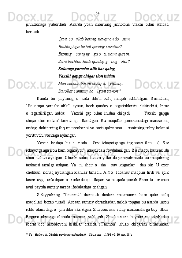 jinnixonaga   yuboriladi.   Asarda   yosh   shoirning   jinnixona   vrachi   bilan   suhbati
beriladi:
Qani, so ylab bering, navqiron do stim, 
Boshingizga tushdi qanday savollar?
Bizning  sariq uy ga o x, nomi qursin,
  
Sizni boshlab keldi qanday g avg olar?	
 
Salomga yarasha alik har qalay,
Yaxshi gapga chiqar ilon inidan
Men nechun borini ochiq so ylamay.

Savollar samimiy bo lgani zamon	
 18
.
Bunda   bir   paytning   o zida   ikkita   xalq   maqoli   ishlatilgan.   Birinchisi,	

S a l omga   yarasha   alik   aynan,   hech   qanday   o zgarishlarsiz;   ikkinchisi,   biroz	
 	
o zgartilrilgan   holda:   Yaxshi   gap   bilan   inidan   chiqadi     Yaxshi   gapga	
    
chiqar   ilon   inidan   tarzida   qo llanulgan.   Bu   maqollar   jinnixonadagi   manzarani,	
	
undagi doktorning iliq munosabatini va bosh qahramon   shoirning ruhiy holatini	

yorituvchi vositaga aylangan. 
Yoxud   boshqa   bir   o rinda   Suv   ichayotganga   teginmas   ilon   ( Suv	
   
ichayotganga ilon ham tegmaydi ) maqolidan foydalanilgan. Bu maqol ham aslida	

shoir   uchun   aytilgan.   Chunki   sobiq   tuzum   yillarida   jamiyatimizda   bu   maqolning
taskarisi   amalga   oshgan.   Ya ni   shoir   o sha   suv   ichganlar   dan   biri.   U   ozor	
   
chekkan,   nohaq   ayblangan   kishilar   timsoli.   A.Yo ldoshev   maqolni   lirik   va   epik	

tasvir   uyg unlashgan   o rinlarda   qo llagan   va   natijada   poetik   fikrni   ta sirchan	
   
ayni paytda ramziy tarzda ifodalashga erishgan.
S.Sayyidning   Tanazzul   dramatik   dostoni   mazmunini   ham   qator   xalq	
 
maqollari  bezab turadi. Asosan  ramziy obrazlardan tarkib topgan bu asarda inson
ichki olamidagi o pirishlar aks etgan. Shu bois asar ruhiy manzaralarga boy. Shoir	

Begona   obraziga   alohida   mazmun   yuklaydi.   Shu   bois   uni   hayotni   moddiylikdan
iborat   deb   hisoblovchi   kishilar   orasida   ( Farmon   ishlab   chiqarish   birlashmasi	
 
18
 Yo ldoshev A. Qiyshiq poydevor qurbonlari//  Sirli olam , 1991 yil, 10-son, 28-b.	
   54 