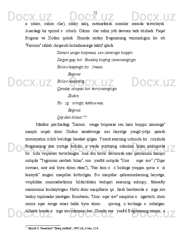 a zolari,   oshxo rlar),   oddiy   xalq,   mehnatkash   insonlar   orasida   tasvirlaydi. 
Asardagi  bir  epizod e riborli. Oshxo rlar oshni  yeb davrani tark etishadi.  Faqat	
 
Begona   va   Xodim   qoladi.   Shunda   xodim   Begonaning   vazminligini   ko rib	

Farmon  ishlab chiqarish birlashmasiga taklif qiladi:	
 
Zamon senga boqmasa, sen zamonga boqqin
Degan gap bor. Bundoq boqing zamonangizga.
Bola-chaqangiz bo lmasa...	

Begona 
Bola-chaqaning
Qanday aloqasi bor korxonangizga
Xodim 
Ro zg oringiz katta emas.	
 
Begona 
Qaydan bilasiz 19
?  
Mazkur   parchadagi   Zamon     senga   boqmasa   sen   ham   boqqin   zamonga	
 
maqoli   orqali   shoir   Xodim   xarakteriga   xos   hayotga   yengil-yelpi   qarash
xususiyatini ochib berishga harakat qilgan. Yoxud asarning uchinchi ko rinishida	

Begonaning   ona   yurtiga   kelishi,   u   yerda   yurtining   odamlari   bilan   muloqotda
bo lishi  voqealari tasvirlangan. Ana shu tasvir  davomida asar  qahramoni  kampir	

nutqida   Tegirmon   navbati   bilan ,   mo ysafid   nutqida   Umr     oqar   suv   ( Oqar	
    	 
suvmas,   umr   asli   tiyra   shom   ekan ),   Har   kim   o z   boshiga   yoqqan   qorni   o zi	
 	 
kuraydi   singari   maqollar   keltirilgan.   Bu   maqollar   qahramonlarning   hayotga,	

voqelikka   munosabatlarini   bildirishdan   tashqari   asarning   axloqiy,   falasafiy
mazmunini kuchaytirgan. Hatto shoir maqollarni qo llash barobarida o ziga xos	
 
badiiy topilmalar yaratgan. Binobarin,  Umr- oqar suv  maqolini o zgartirib, shoir	
 	
umrni   oqar   suvga   emas   balki   tiyra   shom     qorong u   kechaga   o xshatgan.	
  
Albatta bunda o ziga xos mazmun bor. Chunki mo ysafid Begonaning otasini, u	
 
19
 Sayyid S. Tanazzul//  Sharq yulduzi , 1991 yil, 3-son, 11-b
  55 