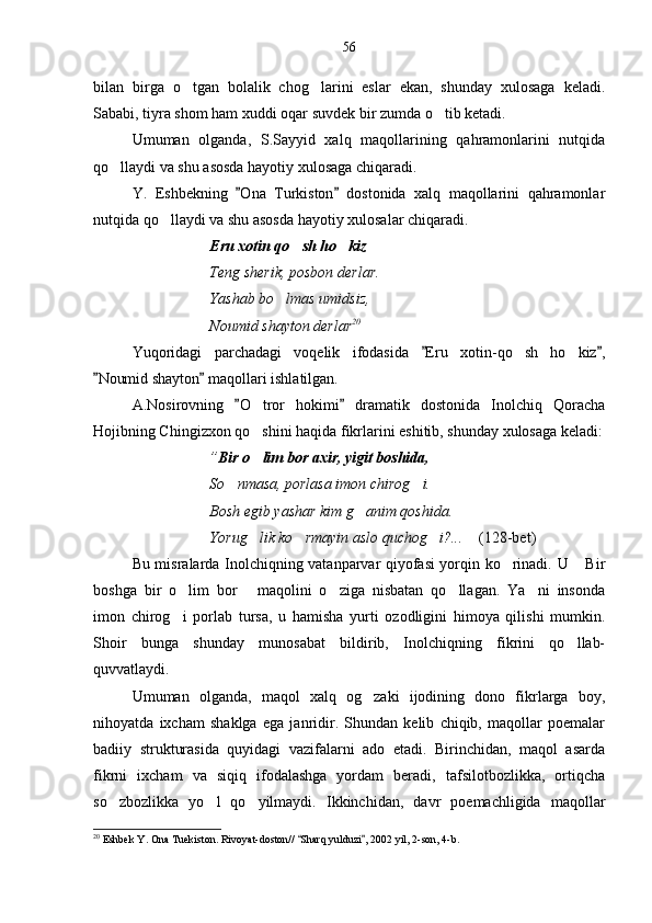 bilan   birga   o tgan   bolalik   chog larini   eslar   ekan,   shunday   xulosaga   keladi. 
Sababi, tiyra shom ham xuddi oqar suvdek bir zumda o tib ketadi.	

Umuman   olganda,   S.Sayyid   xalq   maqollarining   qahramonlarini   nutqida
qo llaydi va shu asosda hayotiy xulosaga chiqaradi.	

Y.   Eshbekning   Ona   Turkiston   dostonida   xalq   maqollarini   qahramonlar	
 
nutqida qo llaydi va shu asosda hayotiy xulosalar chiqaradi.	

Eru xotin qo sh ho kiz   	
  
Teng sherik, posbon derlar.
Yashab bo lmas umidsiz,	

Noumid shayton derlar 20
Yuqoridagi   parchadagi   voqelik   ifodasida   Eru   xotin-qo sh   ho kiz ,	
 	 
Noumid shayton  maqollari ishlatilgan.	
 
A.Nosirovning   O tror   hokimi   dramatik   dostonida   Inolchiq   Qoracha	
 	
Hojibning Chingizxon qo shini haqida fikrlarini eshitib, shunday xulosaga keladi:

” Bir o lim bor axir, yigit boshida,

So nmasa, porlasa imon chirog i.	
 
Bosh egib yashar kim g anim qoshida.	

Yorug lik ko rmayin aslo quchog i?...  	
    (128-bet)  
Bu misralarda Inolchiqning vatanparvar qiyofasi yorqin ko rinadi. U  Bir	
 
boshga   bir   o lim   bor   maqolini   o ziga   nisbatan   qo llagan.   Ya ni   insonda	
    
imon   chirog i   porlab   tursa,   u   hamisha   yurti   ozodligini   himoya   qilishi   mumkin.

Shoir   bunga   shunday   munosabat   bildirib,   Inolchiqning   fikrini   qo llab-	

quvvatlaydi.
Umuman   olganda,   maqol   xalq   og zaki   ijodining   dono   fikrlarga   boy,	

nihoyatda   ixcham   shaklga   ega   janridir.   Shundan   kelib   chiqib,   maqollar   poemalar
badiiy   strukturasida   quyidagi   vazifalarni   ado   etadi.   Birinchidan,   maqol   asarda
fikrni   ixcham   va   siqiq   ifodalashga   yordam   beradi,   tafsilotbozlikka,   ortiqcha
so zbozlikka   yo l   qo yilmaydi.   Ikkinchidan,   davr   poemachligida   maqollar	
  
20
  Eshbek Y. Ona Tuekiston. Rivoyat-doston//  Sharq yulduzi , 2002 yil, 2-son, 4-b.	
  56 