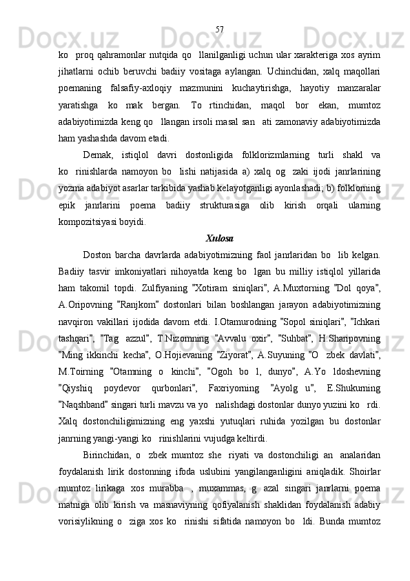 ko proq  qahramonlar   nutqida  qo llanilganligi   uchun  ular  xarakteriga  xos   ayrim 
jihatlarni   ochib   beruvchi   badiiy   vositaga   aylangan.   Uchinchidan,   xalq   maqollari
poemaning   falsafiy-axloqiy   mazmunini   kuchaytirishga,   hayotiy   manzaralar
yaratishga   ko mak   bergan.   To rtinchidan,   maqol   bor   ekan,   mumtoz	
 
adabiyotimizda  keng qo llangan  irsoli  masal  san ati   zamonaviy adabiyotimizda	
 
ham yashashda davom etadi.
Demak,   istiqlol   davri   dostonligida   folklorizmlarning   turli   shakl   va
ko rinishlarda   namoyon   bo lishi   natijasida   a)   xalq   og zaki   ijodi   janrlarining	
  
yozma adabiyot asarlar tarkibida yashab kelayotganligi ayonlashadi; b) folklorning
epik   janrlarini   poema   badiiy   strukturasiga   olib   kirish   orqali   ularning
kompozitsiyasi boyidi.
Xulosa 
Doston   barcha   davrlarda   adabiyotimizning   faol   janrlaridan   bo lib   kelgan.	

Badiiy   tasvir   imkoniyatlari   nihoyatda   keng   bo lgan   bu   milliy   istiqlol   yillarida	

ham   takomil   topdi.   Zulfiyaning   Xotiram   siniqlari ,   A.Muxtorning   Dol   qoya ,	
   
A.Oripovning   Ranjkom   dostonlari   bilan   boshlangan   jarayon   adabiyotimizning	
 
navqiron   vakillari   ijodida   davom   etdi.   I.Otamurodning   Sopol   siniqlari ,   Ichkari	
  
tashqari ,   Tag azzul ,   T.Nizomning   Avvalu   oxir ,   Suhbat ,   H.Sharipovning	
      	
Ming   ikkinchi   kecha ,   O.Hojievaning   Ziyorat ,   A.Suyuning   O zbek   davlati ,	
     	
M.Toirning   Otamning   o kinchi ,   Ogoh   bo l,   dunyo ,   A.Yo ldoshevning	
   	  
Qiyshiq   poydevor   qurbonlari ,   Faxriyorning   Ayolg u ,   E.Shukurning	
   	
Naqshband  singari turli mavzu va yo nalishdagi dostonlar dunyo yuzini ko rdi.	
 	 
Xalq   dostonchiligimizning   eng   yaxshi   yutuqlari   ruhida   yozilgan   bu   dostonlar
janrning yangi-yangi ko rinishlarini vujudga keltirdi.	

Birinchidan,   o zbek   mumtoz   she riyati   va   dostonchiligi   an analaridan	
  
foydalanish   lirik   dostonning   ifoda   uslubini   yangilanganligini   aniqladik.   Shoirlar
mumtoz   lirikaga   xos   murabba ,   muxammas,   g azal   singari   janrlarni   poema	
 
matniga   olib   kirish   va   masnaviyning   qofiyalanish   shaklidan   foydalanish   adabiy
vorisiylikning   o ziga   xos   ko rinishi   sifatida   namoyon   bo ldi.   Bunda   mumtoz	
   57 
