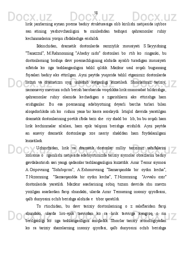 lirik   janrlarning   aynan   poema   badiiy   strukturasiga   olib   kirilishi   natijasida   iqtibos
san atining   yashovchanligini   ta minlashdan   tashqari   qahramonlar   ruhiy 
kechinmalarini yorqin ifodalashga erishildi.
Ikkinchidan,   dramatik   dostonlarda   ramziylik   xususiyati   S.Sayyidning
Tanazzul ,   M.Rahmonning   Abadiy   nido   dostonlari   bo rtib   ko ringanki,   bu	
   	 
dostonlarning   boshqa   davr   poemachligining   alohida   ajralib   turadigan   xususiyati
sifatida   ko zga   tashlanganligini   tahlil   qildik.   Mazkur   usul   orqali   bugunning	

fojealari   badiiy   aks   ettirilgan.   Ayni   paytda   yuqorida   tahlil   etganimiz   dostonlarda
lirizm   va   dramatizm   uyg unlashib   ketganligi   kuzatiladi.   Shoirlarimiz   tarixiy,	

zamonaviy mavzuni ochib berish barobarida voqelikka lirik munosabat bildirishga,
qahramonlar   ruhiy   olamida   kechadigan   o zgarishlarni   aks   ettirishga   ham	

erishganlar.   Bu   esa   poemaning   adabiyotning   deyarli   barcha   turlari   bilan
aloqadorlikda   ish   ko rishini   yana   bir   karra   asoslaydi.   Istiqlol   davrida   yaratilgan	

dramatik dostonlarining poetik ifoda tarzi she riy shakl bo lib, bu bu orqali ham	
 
lirik   kechinmalar   silsilasi,   ham   epik   talqinni   berishga   erishildi.   Ayni   paytda
an anaviy   dramatik   dostonlarga   xos   nasriy   shakldan   ham   foydalanilgani	

kuzatiladi.
Uchinchidan,   lirik   va   dramatik   dostonlar   milliy   tariximiz   sahifalarini
xolisona o rganilishi natijasida adabiyotimizda tarixiy siymolar obrazlarini badiiy	

gavdalantirish sari yangi qadamlar tashlanganligini kuzatdik. Amir Temur siymosi
A.Oripovning   Sohibqiron ,   A.Eshonovning   Samarqandda   bir   oydin   kecha ,	
   
T.Nizomning     Samarqandda   bir   oydin   kecha ,   T.Nizomning     Avvalu   oxir
   
dostonlarida   yaratildi.   Mazkur   asarlarining   sobiq   tuzum   davrida   shu   mavzu
yozilgan   asarlardan   farqi   shundaki,   ularda   Amir   Temurning   insoniy   qiyofasini,
qalb dunyosini ochib berishga alohida e tibor qaratildi.	

To rtinchidan,   bu   davr   tarixiy   dostonlarining   o z   salaflaridan   farqi	
 
shundaki,   ularda   liro-epik   tasvirdan   ko ra   lirik   tasvirga   kengroq   o rin	
 
berilganligi   ko zga   tashlanganligini   aniqladik.   Shoirlar   tarixiy   xronologiyadan	

ko ra   tarixiy   shaxslarning   insoniy   qiyofasi,   qalb   dunyosini   ochib   berishga	
 58 