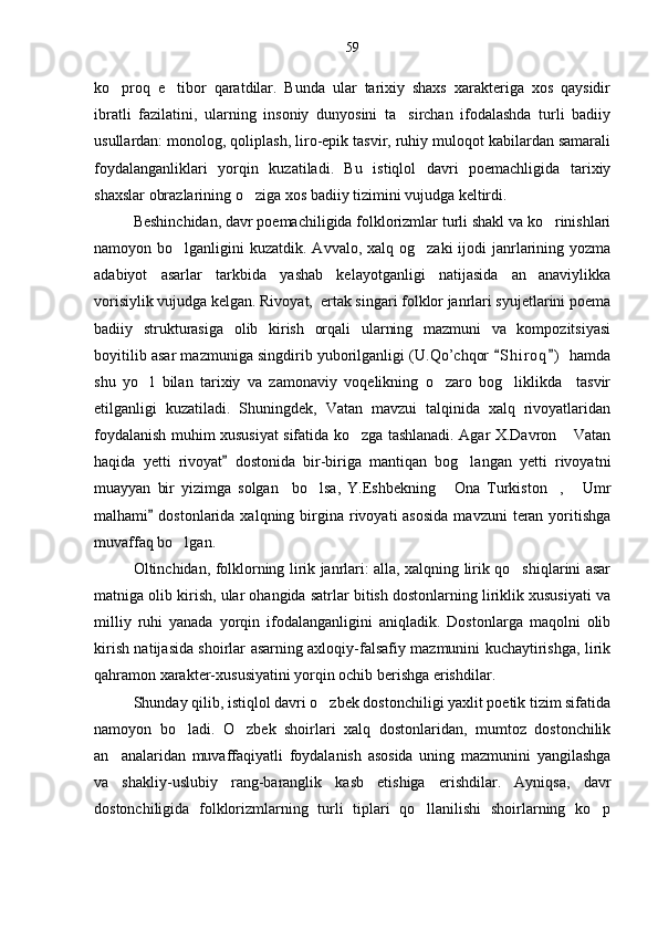 ko proq   e tibor   qaratdilar.   Bunda   ular   tarixiy   shaxs   xarakteriga   xos   qaysidir 
ibratli   fazilatini,   ularning   insoniy   dunyosini   ta sirchan   ifodalashda   turli   badiiy	

usullardan: monolog, qoliplash, liro-epik tasvir, ruhiy muloqot kabilardan samarali
foydalanganliklari   yorqin   kuzatiladi.   Bu   istiqlol   davri   poemachligida   tarixiy
shaxslar obrazlarining o ziga xos badiiy tizimini vujudga keltirdi.	

Beshinchidan, davr poemachiligida folklorizmlar turli shakl va ko rinishlari	

namoyon bo lganligini  kuzatdik. Avvalo, xalq og zaki  ijodi  janrlarining yozma	
 
adabiyot   asarlar   tarkbida   yashab   kelayotganligi   natijasida   an anaviylikka	

vorisiylik vujudga kelgan. Rivoyat,  ertak singari folklor janrlari syujetlarini poema
badiiy   strukturasiga   olib   kirish   orqali   ularning   mazmuni   va   kompozitsiyasi
boyitilib asar mazmuniga singdirib yuborilganligi (U.Qo’chqor  S h i roq )  hamda	
 
shu   yo l   bilan   tarixiy   va   zamonaviy   voqelikning   o zaro   bog liklikda     tasvir	
  
etilganligi   kuzatiladi.   Shuningdek,   Vatan   mavzui   talqinida   xalq   rivoyatlaridan
foydalanish muhim xususiyat sifatida ko zga tashlanadi. Agar X.Davron  Vatan	
 
haqida   yetti   rivoyat   dostonida   bir-biriga   mantiqan   bog langan   yetti   rivoyatni	
	
muayyan   bir   yizimga   solgan     bo lsa,   Y.Eshbekning   Ona   Turkiston ,   Umr	
   
malhami   dostonlarida  xalqning birgina rivoyati  asosida   mavzuni   teran  yoritishga	

muvaffaq bo lgan.	

Oltinchidan, folklorning lirik janrlari: alla, xalqning lirik qo shiqlarini asar	

matniga olib kirish, ular ohangida satrlar bitish dostonlarning liriklik xususiyati va
milliy   ruhi   yanada   yorqin   ifodalanganligini   aniqladik.   Dostonlarga   maqolni   olib
kirish natijasida shoirlar asarning axloqiy-falsafiy mazmunini kuchaytirishga, lirik
qahramon xarakter-xususiyatini yorqin ochib berishga erishdilar.
Shunday qilib, istiqlol davri o zbek dostonchiligi yaxlit poetik tizim sifatida	

namoyon   bo ladi.   O zbek   shoirlari   xalq   dostonlaridan,   mumtoz   dostonchilik	
 
an analaridan   muvaffaqiyatli   foydalanish   asosida   uning   mazmunini   yangilashga	

va   shakliy-uslubiy   rang-baranglik   kasb   etishiga   erishdilar.   Ayniqsa,   davr
dostonchiligida   folklorizmlarning   turli   tiplari   qo llanilishi   shoirlarning   ko p	
  59 
