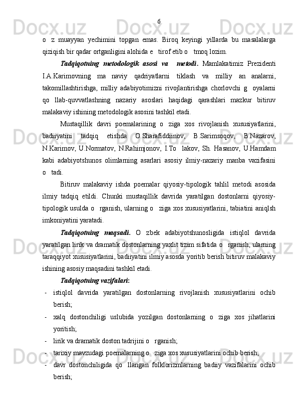 o z   muayyan   yechimini   topgan   emas.   Biroq   keyingi   yillarda   bu   masalalarga
qiziqish bir qadar ortganligini alohida e tirof etib o tmoq lozim.	
 
Tadqiqotning   metodologik   asosi   va     metodi .   Mamlakatimiz   Prezidenti
I.A.Karimovning   ma naviy   qadriyatlarni   tiklash   va   milliy   an analarni,	
 
takomillashtirishga,   milliy   adabiyotimizni   rivojlantirishga   chorlovchi   g oyalarni	

qo llab-quvvatlashning   nazariy   asoslari   haqidagi   qarashlari   mazkur   bitiruv	

malakaviy ishining metodologik asosini tashkil etadi.
Mustaqillik   davri   poemalarining   o ziga   xos   rivojlanish   xususiyatlarini,	

badiiyatini   tadqiq   etishda   O.Sharafiddiinov,   B.Sarimsoqov,   B.Nazarov,
N.Karimov,   U.Normatov,   N.Rahimjonov,   I.To lakov,   Sh.   Hasanov,   U.Hamdam	

kabi   adabiyotshunos   olimlarning   asarlari   asosiy   ilmiy-nazariy   manba   vazifasini
o tadi.	

Bitiruv   malakaviy   ishda   poemalar   qiyosiy-tipologik   tahlil   metodi   asosida
ilmiy   tadqiq   etildi.   Chunki   mustaqillik   davrida   yaratilgan   dostonlarni   qiyosiy-
tipologik usulda o rganish, ularning o ziga xos xususiyatlarini, tabiatini aniqlsh	
 
imkoniyatini yaratadi.
Tadqiqotning   maqsadi .   O zbek   adabiyotshunosligida   istiqlol   davrida	

yaratilgan lirik va dramatik dostonlarning yaxlit tizim sifatida o rganish, ularning	

taraqqiyot xususiyatlarini, badiiyatini ilmiy asosda yoritib berish bitiruv malakaviy
ishining asosiy maqsadini tashkil etadi.
Tadqiqotning vazifalari : 
- istiqlol   davrida   yaratilgan   dostonlarning   rivojlanish   xususiyatlarini   ochib
berish;
- xalq   dostonchiligi   uslubida   yozilgan   dostonlarning   o ziga   xos   jihatlarini	

yoritish;
- lirik va dramatik doston tadrijini o rganish;	

- tarixiy mavzudagi poemalarning o ziga xos xususiyatlarini ochib berish;

- davr   dostonchiligida   qo llangan   folklorizmlarning   badiiy   vazifalarini   ochib	

berish; 6 