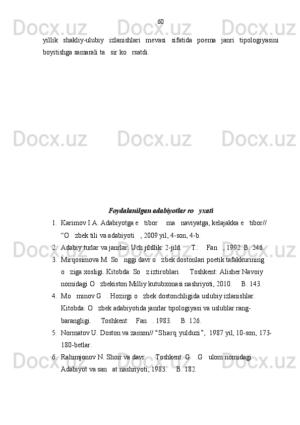 yillik   shakliy-ulubiy   izlanishlari   mevasi   sifatida   poema   janri   tipologiyasini
boyitishga samarali ta sir ko rsatdi. 
Foydalanilgan adabiyotlar ro yxati	

1. Karimov I.A. Adabiyotga e tibor   ma naviyatga, kelajakka e tibor// 	
   
“O zbek tili va adabiyoti , 2009 yil, 4-son, 4-b.	
 
2. Adabiy turlar va janrlar. Uch jildlik.  2-jild.   T.:  Fan , 1992. B. 246.	
  
3. Mirqosimova M. So nggi davr o zbek dostonlari poetik tafakkurining 	
 
o ziga xosligi. Kitobda: So z iztiroblari.   Toshkent: Alisher Navoiy 	
  
nomidagi O zbekiston Milliy kutubxonasi nashriyoti, 2010.   B. 143.	
 
4. Mo minov G . Hozirgi o zbek dostonchligida uslubiy izlanishlar. 	
  
Kitobda: O zbek adabiyotida janrlar tipologiyasi va uslublar rang-	

barangligi.   Toshkent:  Fan . 1983.   B. 126.  
   
5. Normatov U. Doston va zamon//  S h arq  yulduzi ,  1987 yil, 10-son, 173-	
 
180-betlar.
6. Rahimjonov N. Shoir va davr.   Toshkent: G .G ulom nomidagi 	
  
Adabiyot va san at nashriyoti, 1983.   B. 182.	
  60 