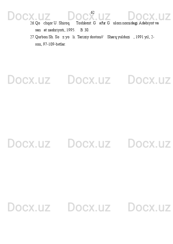 26. Qo chqor U. Shiroq.   Toshkent: G afur G ulom nomidagi Adabiyot va    
san at nashriyoti, 1995.   B.30.
 
27. Qurbon Sh. So z yo li. Tarixiy doston//  Sharq yulduzi , 1991 yil, 2-	
   
son, 97-109-betlar.
       
      
      62 