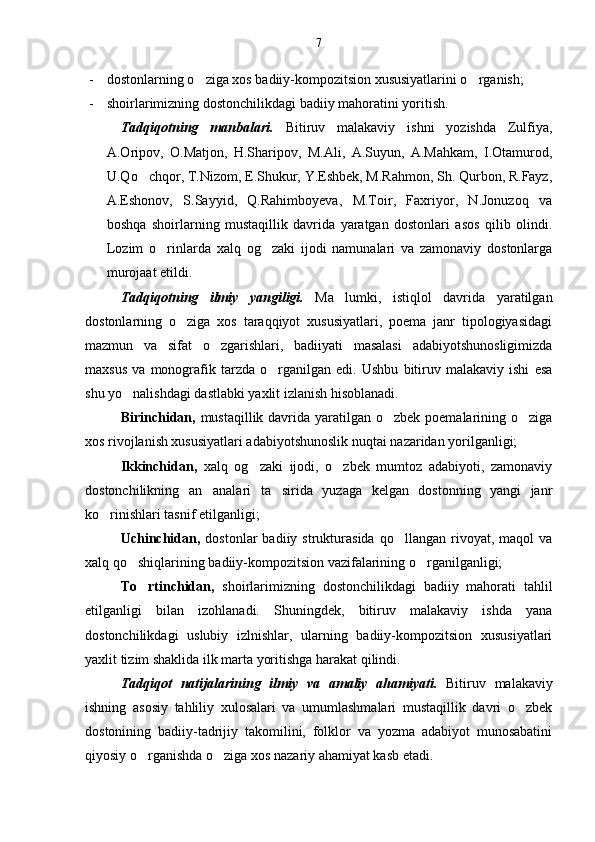 - dostonlarning o ziga xos badiiy-kompozitsion xususiyatlarini o rganish; 
- shoirlarimizning dostonchilikdagi badiiy mahoratini yoritish.
Tadqiqotning   manbalari.   Bitiruv   malakaviy   ishni   yozishda   Zulfiya,
A.Oripov,   O.Matjon,   H.Sharipov,   M.Ali,   A.Suyun,   A.Mahkam,   I.Otamurod,
U.Qo chqor, T.Nizom, E.Shukur, Y.Eshbek, M.Rahmon, Sh. Qurbon, R.Fayz,	

A.Eshonov,   S.Sayyid,   Q.Rahimboyeva,   M.Toir,   Faxriyor,   N.Jonuzoq   va
boshqa   shoirlarning   mustaqillik   davrida   yaratgan   dostonlari   asos   qilib   olindi.
Lozim   o rinlarda   xalq   og zaki   ijodi   namunalari   va   zamonaviy   dostonlarga	
 
murojaat etildi.
Tadqiqotning   ilmiy   yangiligi.   Ma lumki,   istiqlol   davrida   yaratilgan	

dostonlarning   o ziga   xos   taraqqiyot   xususiyatlari,   poema   janr   tipologiyasidagi	

mazmun   va   sifat   o zgarishlari,   badiiyati   masalasi   adabiyotshunosligimizda	

maxsus   va   monografik   tarzda   o rganilgan   edi.   Ushbu   bitiruv   malakaviy   ishi   esa	

shu yo nalishdagi dastlabki yaxlit izlanish hisoblanadi. 	

Birinchidan,   mustaqillik davrida yaratilgan o zbek poemalarining o ziga	
 
xos rivojlanish xususiyatlari adabiyotshunoslik nuqtai nazaridan yorilganligi;
Ikkinchidan,   xalq   og zaki   ijodi,   o zbek   mumtoz   adabiyoti,   zamonaviy	
 
dostonchilikning   an analari   ta sirida   yuzaga   kelgan   dostonning   yangi   janr	
 
ko rinishlari tasnif etilganligi;	

Uchinchidan,   dostonlar   badiiy   strukturasida   qo llangan   rivoyat,  maqol   va	

xalq qo shiqlarining badiiy-kompozitsion vazifalarining o rganilganligi;	
 
To rtinchidan,  	
 shoirlarimizning   dostonchilikdagi   badiiy   mahorati   tahlil
etilganligi   bilan   izohlanadi.   Shuningdek,   bitiruv   malakaviy   ishda   yana
dostonchilikdagi   uslubiy   izlnishlar,   ularning   badiiy-kompozitsion   xususiyatlari
yaxlit tizim shaklida ilk marta yoritishga harakat qilindi.
Tadqiqot   nat i jalarining   ilmiy   va   amaliy   ahamiyati.   Bitiruv   malakaviy
ishning   asosiy   tahliliy   xulosalari   va   umumlashmalari   mustaqillik   davri   o zbek	

dostonining   badiiy-tadrijiy   takomilini,   folklor   va   yozma   adabiyot   munosabatini
qiyosiy o rganishda o ziga xos nazariy ahamiyat kasb etadi.	
  7 