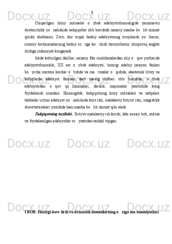 Chiqarilgan   ilmiy   xulosalar   o zbek   adabiyotshunosligida   zamonaviy
dostonchilik yo nalishida tadqiqotlar olib borishda nazariy manba bo lib xizmat	
 
qilishi   shubhasiz.   Zero,   shu   orqali   badiiy   adabiyotning   rivojlanish   yo llarini,	

insoniy kechinmalarning badiiy so zga ko chish tamoyillarini chuqurroq anglab	
 
olishga imkoniyat kengayadi.
Ishda keltirilgan dalillar, nazariy fikr-mulohazalardan oliy o quv yurtlarida	

adabiyotshunoslik,   XX   asr   o zbek   adabiyoti,   hozirgi   adabiy   jarayon   fanlari	

bo yicha maxsus kurslar o tishda va ma ruzalar o qishda, akademik litsey va	
   
kollejlarda   adabiyot   fanidan   dars   mashg ulotlari   olib   borishda,   o zbek	
 
adabiyotidan   o quv   qo llanmalari,   darslik,   majmualar   yaratishda   keng	
 
foydalanish   mumkin.   Shuningdek,   tadqiqotning   ilmiy   xulosalari   va   natijalari
talabalar uchun adabiyot yo nalishida kurs ishi, malakaviy bitiruv ishi, magistrlik	

dissertatsiyalari yozishda ham manba bo lib xizmat qila oladi.	

Tadqiqotning tuzilishi .   Bitiruv malakaviy ish kirish, ikki asosiy bob, xulosa
va foydalanilgan adabiyotlar ro yxatidan tashkil topgan.	

I BOB. Hozirgi davr lirik va dramatik dostonlarning o ziga xos xususiyatlari	
 8 