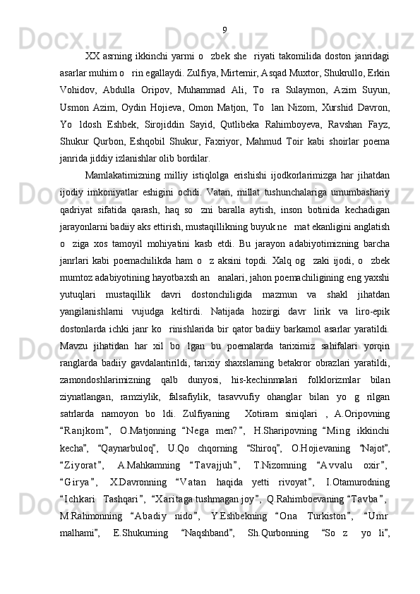 XX   asrning   ikkinchi   yarmi   o zbek   she riyati   takomilida   doston   janridagi 
asarlar muhim o rin egallaydi. Zulfiya, Mirtemir, Asqad Muxtor, Shukrullo, Erkin	

Vohidov,   Abdulla   Oripov,   Muhammad   Ali,   To ra   Sulaymon,   Azim   Suyun,	

Usmon   Azim,   Oydin   Hojieva,   Omon   Matjon,   To lan   Nizom,   Xurshid   Davron,

Yo ldosh   Eshbek,   Sirojiddin   Sayid,   Qutlibeka   Rahimboyeva,   Ravshan   Fayz,	

Shukur   Qurbon,   Eshqobil   Shukur,   Faxriyor,   Mahmud   Toir   kabi   shoirlar   poema
janrida jiddiy izlanishlar olib bordilar.
Mamlakatimizning   milliy   istiqlolga   erishishi   ijodkorlarimizga   har   jihatdan
ijodiy   imkoniyatlar   eshigini   ochdi.   Vatan,   millat   tushunchalariga   umumbashariy
qadriyat   sifatida   qarash,   haq   so zni   baralla   aytish,   inson   botinida   kechadigan	

jarayonlarni badiiy aks ettirish, mustaqillikning buyuk ne mat ekanligini anglatish	

o ziga   xos   tamoyil   mohiyatini   kasb   etdi.   Bu   jarayon   adabiyotimizning   barcha	

janrlari   kabi   poemachilikda   ham   o z   aksini   topdi.   Xalq   og zaki   ijodi,   o zbek	
  
mumtoz adabiyotining hayotbaxsh an analari, jahon poemachiligining eng yaxshi	

yutuqlari   mustaqillik   davri   dostonchiligida   mazmun   va   shakl   jihatdan
yangilanishlarni   vujudga   keltirdi.   Natijada   hozirgi   davr   lirik   va   liro-epik
dostonlarda ichki janr ko rinishlarida bir qator  badiiy barkamol asarlar  yaratildi.	

Mavzu   jihatidan   har   xil   bo lgan   bu   poemalarda   tariximiz   sahifalari   yorqin	

ranglarda   badiiy   gavdalantirildi,   tarixiy   shaxslarning   betakror   obrazlari   yaratildi,
zamondoshlarimizning   qalb   dunyosi,   his-kechinmalari   folklorizmlar   bilan
ziynatlangan,   ramziylik,   falsafiylik,   tasavvufiy   ohanglar   bilan   yo g rilgan	
 
satrlarda   namoyon   bo ldi.   Zulfiyaning   Xotiram   siniqlari ,   A.Oripovning	
  
R a n jkom ,   O.Matjonning   N e g a   men? ,   H.Sharipovning   M i n g   ikkinchi	
    
kecha ,   Qaynarbuloq ,   U.Qo chqorning   Shiroq ,   O.Hojievaning   Najot ,	
      	
Z i yorat ,   A.Mahkamning   T a vajjuh ,   T.Nizomning   A v v alu   oxir ,	
     
G i r ya ,   X.Davronning   V a t an   haqida   yetti   rivoyat ,   I.Otamurodning
   
I c hkari Tashqari ,   X a r itaga  tushmagan joy ,  Q.Rahimboevaning  T a vba ,
     	
M.Rahmonning   A b adiy   nido ,   Y.Eshbekning   O n a   Turkiston ,   U m r	
    
malhami ,   E.Shukurning   Naqshband ,   Sh.Qurbonning   So z   yo li ,	
    	  9 