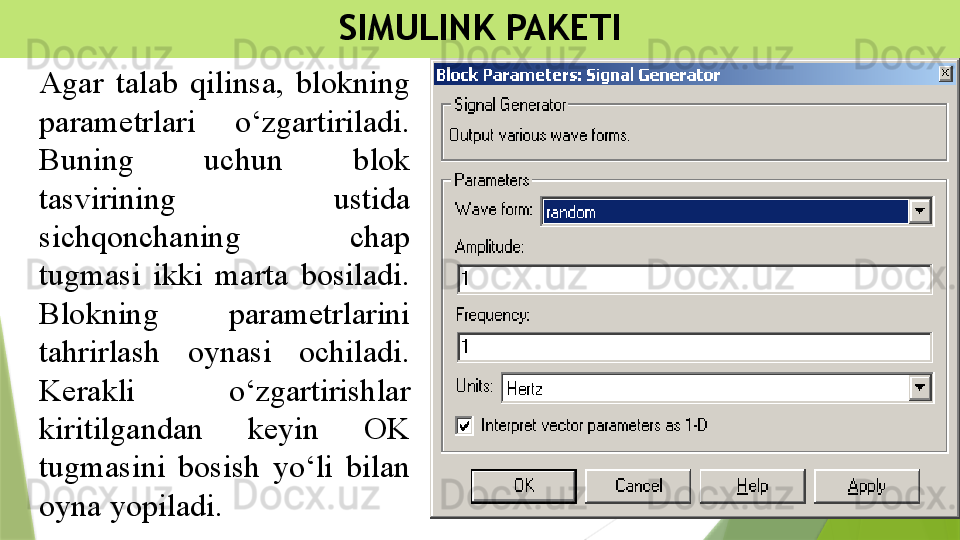 SIMULINK PAKETI
Agar  talab  qilinsa,  blokning 
parametrlari  o‘zgartiriladi. 
Buning  uchun  blok 
tasvirining  ustida 
sichqonchaning  chap 
tugmasi  ikki  marta  bosiladi. 
Blokning  parametrlarini 
tahrirlash  oynasi  ochiladi. 
Kerakli  o‘zgartirishlar 
kiritilgandan  keyin  OK 
tugmasini  bosish  yo‘li  bilan 
oyna yopiladi.                  