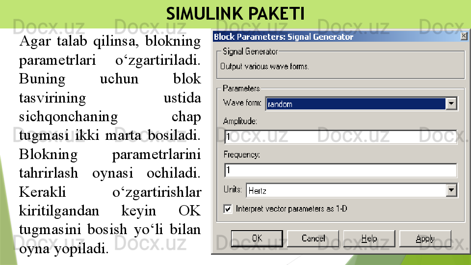 SIMULINK PAKETI
Agar  talab  qilinsa,  blokning 
parametrlari  o‘zgartiriladi. 
Buning  uchun  blok 
tasvirining  ustida 
sichqonchaning  chap 
tugmasi  ikki  marta  bosiladi. 
Blokning  parametrlarini 
tahrirlash  oynasi  ochiladi. 
Kerakli  o‘zgartirishlar 
kiritilgandan  keyin  OK 
tugmasini  bosish  yo‘li  bilan 
oyna yopiladi.