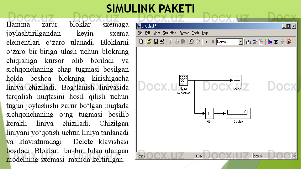 SIMULINK PAKETI
Hamma  zarur  bloklar  sxemaga 
joylashtirilgandan  keyin  sxema 
elementlari  o‘zaro  ulanadi.  Bloklarni 
o‘zaro  bir-biriga  ulash  uchun  blokning 
chiqishiga  kursor  olib  boriladi  va 
sichqonchaning  chap  tugmasi  bosilgan 
holda  boshqa  blokning  kirishigacha 
liniya  chiziladi.  Bog‘lanish  liniyasida 
tarqalish  nuqtasini  hosil  qilish  uchun 
tugun  joylashishi  zarur  bo‘lgan  nuqtada 
sichqonchaning  o‘ng  tugmasi  bosilib 
kerakli  liniya  chiziladi.  Chizilgan 
liniyani yo‘qotish uchun liniya tanlanadi 
va  klaviaturadagi    Delete  klavishasi 
bosiladi.  Bloklari    bir-biri  bilan  ulangan 
modelning sxemasi  rasmda keltirilgan.                 