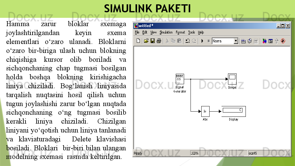 SIMULINK PAKETI
Hamma  zarur  bloklar  sxemaga 
joylashtirilgandan  keyin  sxema 
elementlari  o‘zaro  ulanadi.  Bloklarni 
o‘zaro  bir-biriga  ulash  uchun  blokning 
chiqishiga  kursor  olib  boriladi  va 
sichqonchaning  chap  tugmasi  bosilgan 
holda  boshqa  blokning  kirishigacha 
liniya  chiziladi.  Bog‘lanish  liniyasida 
tarqalish  nuqtasini  hosil  qilish  uchun 
tugun  joylashishi  zarur  bo‘lgan  nuqtada 
sichqonchaning  o‘ng  tugmasi  bosilib 
kerakli  liniya  chiziladi.  Chizilgan 
liniyani yo‘qotish uchun liniya tanlanadi 
va  klaviaturadagi    Delete  klavishasi 
bosiladi.  Bloklari    bir-biri  bilan  ulangan 
modelning sxemasi  rasmda keltirilgan.