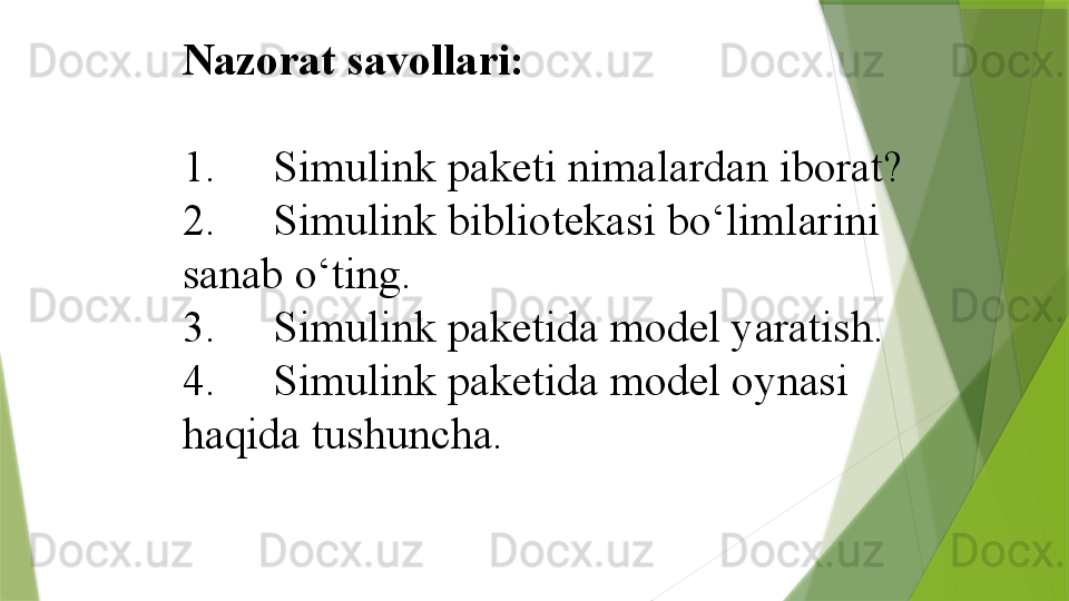 Nazorat savollari:
 
1.  Simulink paketi nimalardan iborat?
2.  Simulink bibliotekasi bo‘limlarini 
sanab o‘ting.
3.  Simulink paketida model yaratish.
4.  Simulink paketida model oynasi 
haqida tushuncha.                 