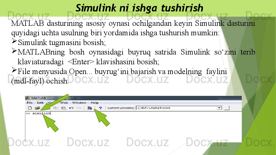   Simulink ni ishga tushirish
MATLAB  dasturining  asosiy  oynasi  ochilgandan  keyin  Simulink  dasturini 
quyidagi uchta usulning biri yordamida ishga tushurish mumkin: 

Simulink  tugmasini bosish;

MATLABning  bosh  oynasidagi  buyruq  satrida  Simulink  so‘zini  terib 
klaviaturadagi  <Enter> klavishasini bosish; 

File menyusida Open... buyrug‘ini bajarish va modelning  faylini 
(mdl-fayl) ochish.                 