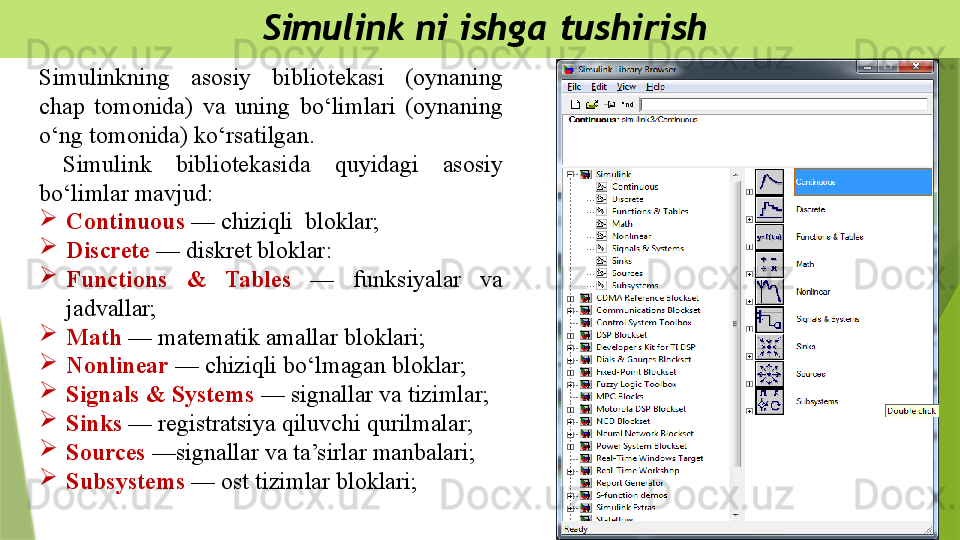   Simulink ni ishga tushirish
Simulinkning  asosiy  bibliotekasi  (oynaning 
chap  tomonida)  va  uning  bo‘limlari  (oynaning 
o‘ng tomonida) ko‘rsatilgan.
  Simulink  bibliotekasida  quyidagi  asosiy 
bo‘limlar mavjud: 

Continuous  — chiziqli  bloklar;

Discrete  — diskret bloklar:

Functions  &  Tables  —  funksiyalar  va 
jadvallar;

Math  — matematik amallar bloklari; 

Nonlinear  — chiziqli bo‘lmagan bloklar;

Signals & Systems  — signallar va tizimlar;

Sinks  — registratsiya qiluvchi qurilmalar;

Sources  —signallar va ta’sirlar manbalari;

Subsystems  — ost tizimlar bloklari;                 