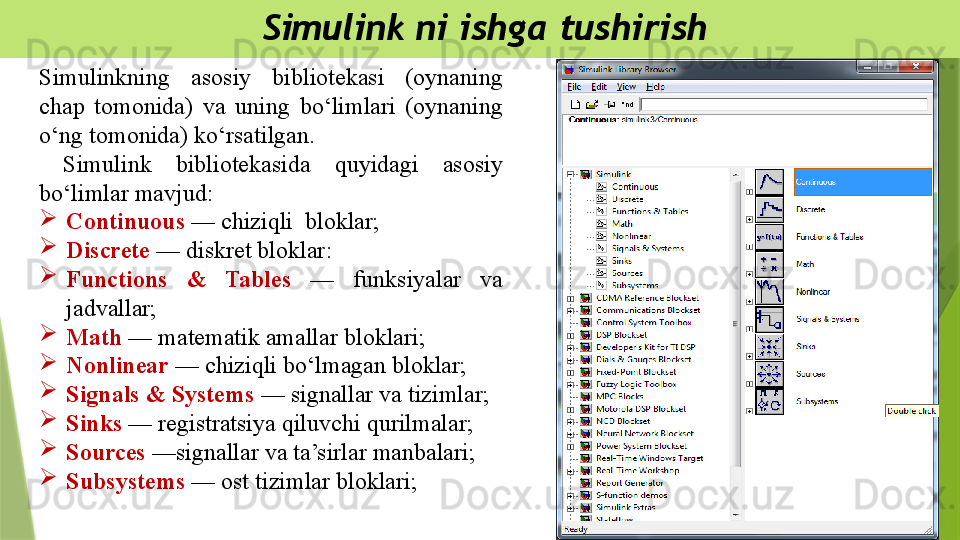 Simulink ni ishga tushirish
Simulinkning  asosiy  bibliotekasi  (oynaning 
chap  tomonida)  va  uning  bo‘limlari  (oynaning 
o‘ng tomonida) ko‘rsatilgan.
  Simulink  bibliotekasida  quyidagi  asosiy 
bo‘limlar mavjud: 
Continuous  — chiziqli  bloklar;
Discrete  — diskret bloklar:
Functions  &  Tables  —  funksiyalar  va 
jadvallar;
Math  — matematik amallar bloklari; 
Nonlinear  — chiziqli bo‘lmagan bloklar;
Signals & Systems  — signallar va tizimlar;
Sinks  — registratsiya qiluvchi qurilmalar;
Sources  —signallar va ta’sirlar manbalari;
Subsystems  — ost tizimlar bloklari;