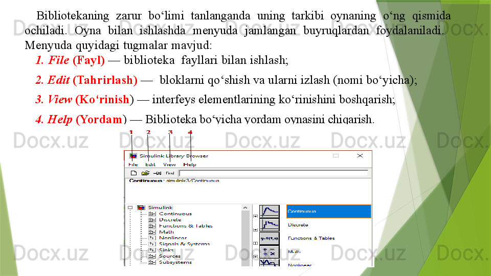 Bibliotekaning  zarur  bo‘limi  tanlanganda  uning  tarkibi  oynaning  o‘ng  qismida 
ochiladi.  Oyna  bilan  ishlashda  menyuda  jamlangan  buyruqlardan  foydalaniladi.   
Menyuda quyidagi tugmalar mavjud:
1. File  (Fayl)  — biblioteka  fayllari bilan ishlash;
2. Edit  (Tahrirlash)  —  bloklarni qo‘shish va ularni izlash (nomi bo‘yicha);
3. View  (Ko‘rinish ) — interfeys elementlarining ko‘rinishini boshqarish;
4. Help  (Yordam ) — Biblio teka bo‘yicha yordam oynasini chiqarish .                 