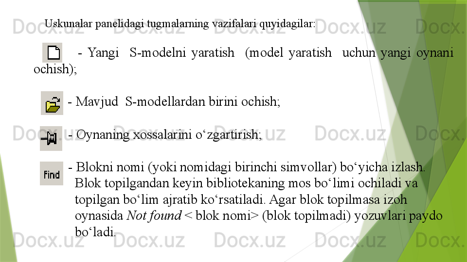 Uskunalar  panelidagi tugmalarning vazifalari quyidagilar :
              -  Yangi    S-modelni  yaratish    (model  yaratish    uchun  yangi  oynani 
ochish);
         -  Mavjud  S-modellardan birini ochish;
        -  Oynaning xossalarini o‘zgartirish;
        -  Blokni nomi (yoki nomidagi birinchi simvollar) bo‘yicha izlash.       
          Blok topilgandan keyin bibliotekaning mos bo‘limi ochiladi va
          topilgan bo‘lim ajratib ko‘rsatiladi. Agar blok topilmasa izoh
          oynasida  Not found  < blok nomi> (blok topilmadi) yozuvlari paydo
          bo‘ladi.
 
    
                                      