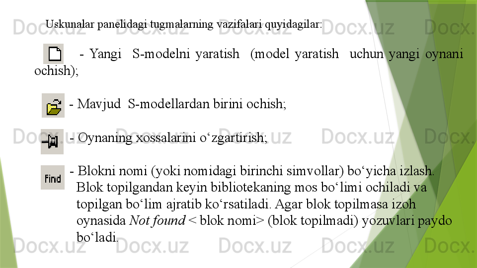 Uskunalar  panelidagi tugmalarning vazifalari quyidagilar :
              -  Yangi    S-modelni  yaratish    (model  yaratish    uchun  yangi  oynani 
ochish);
         -  Mavjud  S-modellardan birini ochish;
        -  Oynaning xossalarini o‘zgartirish;
        -  Blokni nomi (yoki nomidagi birinchi simvollar) bo‘yicha izlash.       
          Blok topilgandan keyin bibliotekaning mos bo‘limi ochiladi va
          topilgan bo‘lim ajratib ko‘rsatiladi. Agar blok topilmasa izoh
          oynasida  Not found  < blok nomi> (blok topilmadi) yozuvlari paydo
          bo‘ladi.