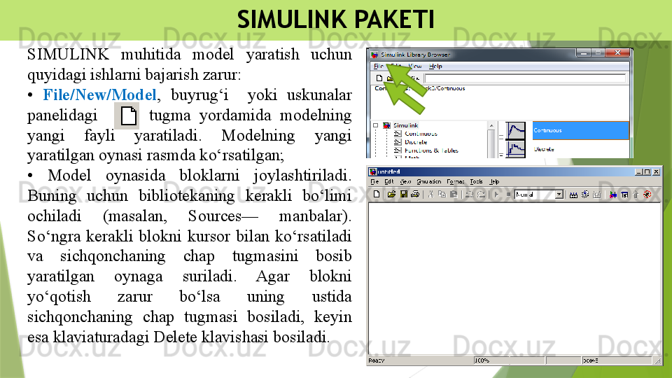 SIMULINK PAKETI
SIMULINK  muhitida  model  yaratish  uchun 
quyidagi ishlarni bajarish zarur:
•  File/New/Model ,  buyrug‘i    yoki  uskunalar 
panelidagi            tugma  yordamida  modelning 
yangi  fayli  yaratiladi.  Modelning  yangi 
yaratilgan oynasi rasmda ko‘rsatilgan; 
•  Model  oynasida  bloklarni  joylashtiriladi. 
Buning  uchun  bibliotekaning  kerakli  bo‘limi 
ochiladi  (masalan,  Sources—  manbalar). 
So‘ngra  kerakli  blokni  kursor  bilan  ko‘rsatiladi 
va  sichqonchaning  chap  tugmasini  bosib 
yaratilgan  oynaga  suriladi.  Agar  blokni 
yo‘qotish  zarur  bo‘lsa  uning  ustida 
sichqonchaning  chap  tugmasi  bosiladi,  keyin 
esa klaviaturadagi Delete klavishasi bosiladi.                 