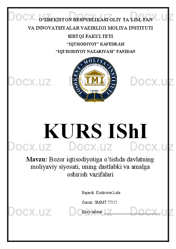 O ZBEKISTON RESPUBLIKASI OLIY TA’LIMʻ , FAN
VA INNOVATSIYALAR VAZIRLIGI  MOLIYA INSTITUTI
SIRTQI FAKULTETI
“ IQTISODIYOT ”  KAFEDRASI
“ IQTISODIYOT NAZARIYASI ”  FANIDAN
KURS IShI
Mavzu:  Bozor iqtisodiyotiga o’tishda davlatning
moliyaviy siyosati, uning dastlabki va amalga
oshirish vazifalari
Bajardi: Kodirova Lola
Guruh: SMMT 77/22
Ilmiy   rahbar:   ___________________________