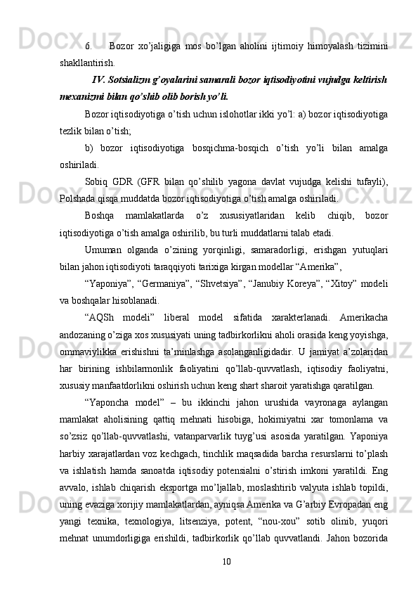 6. Bozor   xo’jaligiga   mos   bo’lgan   aholini   ijtimoiy   himoyalash   tizimini
shakllantirish. 
    IV. Sotsializm g’oyalarini samarali bozor iqtisodiyotini vujudga keltirish
mexanizmi bilan qo’shib olib borish yo’li. 
Bozor iqtisodiyotiga o’tish uchun islohotlar ikki yo’l: a) bozor iqtisodiyotiga
tezlik bilan o’tish; 
b)   bozor   iqtisodiyotiga   bosqichma-bosqich   o’tish   yo’li   bilan   amalga
oshiriladi. 
Sobiq   GDR   (GFR   bilan   qo’shilib   yagona   davlat   vujudga   kelishi   tufayli),
Polshada qisqa muddatda bozor iqtisodiyotiga o’tish amalga oshiriladi. 
Boshqa   mamlakatlarda   o’z   xususiyatlaridan   kelib   chiqib,   bozor
iqtisodiyotiga o’tish amalga oshirilib, bu turli muddatlarni talab etadi. 
Umuman   olganda   o’zining   yorqinligi,   samaradorligi,   erishgan   yutuqlari
bilan jahon iqtisodiyoti taraqqiyoti tarixiga kirgan modellar “Amerika”, 
“Yaponiya”, “Germaniya”,  “Shvetsiya”,  “Janubiy Koreya”,  “Xitoy” modeli
va boshqalar hisoblanadi. 
“AQSh   modeli”   liberal   model   sifatida   xarakterlanadi.   Amerikacha
andozaning o’ziga xos xususiyati uning tadbirkorlikni aholi orasida keng yoyishga,
ommaviylikka   erishishni   ta’minlashga   asolanganligidadir.   U   jamiyat   a’zolaridan
har   birining   ishbilarmonlik   faoliyatini   qo’llab-quvvatlash,   iqtisodiy   faoliyatni,
xususiy manfaatdorlikni oshirish uchun keng shart sharoit yaratishga qaratilgan. 
“Yaponcha   model”   –   bu   ikkinchi   jahon   urushida   vayronaga   aylangan
mamlakat   aholisining   qattiq   mehnati   hisobiga,   hokimiyatni   xar   tomonlama   va
so’zsiz   qo’llab-quvvatlashi,   vatanparvarlik   tuyg’usi   asosida   yaratilgan.   Yaponiya
harbiy xarajatlardan voz kechgach, tinchlik maqsadida barcha resurslarni to’plash
va   ishlatish   hamda   sanoatda   iqtisodiy   potensialni   o’stirish   imkoni   yaratildi.   Eng
avvalo,   ishlab   chiqarish   eksportga   mo’ljallab,   moslashtirib   valyuta   ishlab   topildi,
uning evaziga xorijiy mamlakatlardan, ayniqsa Amerika va G’arbiy Evropadan eng
yangi   texnika,   texnologiya,   litsenziya,   potent,   “nou-xou”   sotib   olinib,   yuqori
mehnat   unumdorligiga   erishildi,   tadbirkorlik   qo’llab   quvvatlandi.   Jahon   bozorida
10