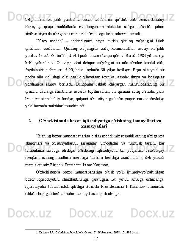belgilanishi,   xo’jalik   yuritishda   bozor   uslublarini   qo’shib   olib   berish   Janubiy
Koreyaga   qisqa   muddatlarda   rivojlangan   mamlakatlar   safiga   qo’shilib,   jahon
sivilizatsiyasida o’ziga xos munosib o’rinni egallash imkonini beradi. 
“Xitoy   modeli”   –   iqtisodiyotni   qayta   qurish   qishloq   xo’jaligini   isloh
qilishdan   boshlandi.   Qishloq   xo’jaligida   xalq   kommunallari   asosiy   xo’jalik
yurituvchi sub’ekt bo’lib, davlat pudrat tizimi barpo qilindi. Bu ish 1984 yil oxiriga
kelib   yakunlandi.   Oilaviy   pudrat   dehqon   xo’jaligini   bir   oila   a’zolari   tashkil   etib,
foydalanish   uchun   er   15-20,   ba’zi   joylarda   30   yilga   berilgan.   Erga   oila   yoki   bir
necha   oila   qo’lidagi   o’zi   egalik   qilayotgan   texnika,   asbob-uskuna   va   boshqalar
yordamida   ishlov   beriladi.   Dehqonlar   ishlab   chiqargan   mahsulotlarining   bir
qismini   davlatga   shartnoma   asosida   topshiradilar,   bir   qismini   soliq   o’rnida,   yana
bir   qismini   mahalliy   fondga,   qolgani   o’z   ixtiyoriga   ko’ra   yuqori   narxda   davlatga
yoki bozorda sotishlari mumkin edi. 
2. O’zbekistonda bozor iqtisodiyotiga o’tishning tamoyillari va
xususiyatlari.
“Bizning bozor munosabatlariga o’tish modelimiz respublikaning o’ziga xos
sharoitlari   va   xususiyatlarini,   an’analar,   urf-odatlar   va   turmush   tarzini   har
tomonlama   hisobga   olishga,   o’tishdagi   iqtisodiyotni   bir   yoqlama,   beso’naqay
rivojlantirishning   mudhish   merosiga   barham   berishga   asoslanadi” 1
,   deb   yozadi
mamlakatimiz Birinchi Prezidenti Islom Karimov. 
O’zbekistonda   bozor   munosabatlariga   o’tish   yo’li   ijtimoiy-yo’naltirilgan
bozor   iqtisodiyotini   shakllantirishga   qaratilgan.   Bu   yo’lni   amalga   oshirishga,
iqtisodiyotni   tubdan   isloh   qilishga   Birinchi   Prezidentimiz   I.   Karimov   tomonidan
ishlab chiqilgan beshta muhim tamoyil asos qilib olingan. 
1  Karimov I.A. O`zbekiston buyuk kelajak sari. T.: O`zbekiston, 1998. 101-102 betlar. 
12