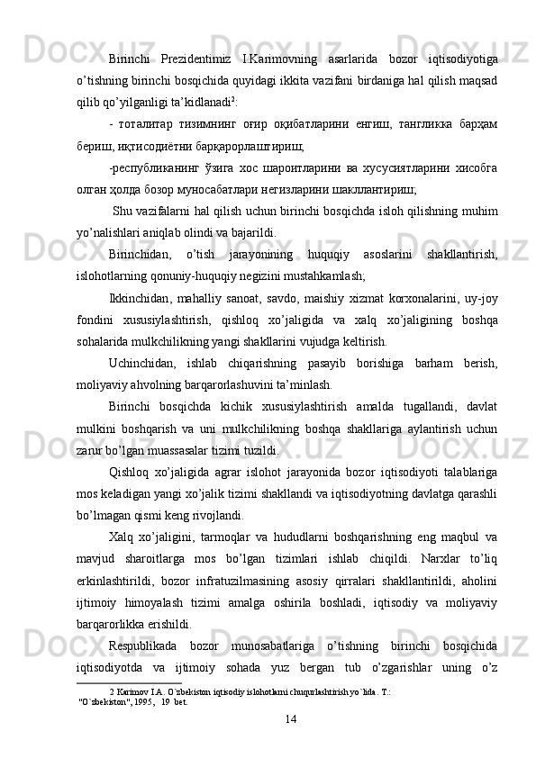 Birinchi   Prezidentimiz   I . Karimovning   asarlarida   bozor   iqtisodiyotiga
o ’ tishning   birinchi   bosqichida   quyidagi   ikkita   vazifani   birdaniga   hal   qilish   maqsad
qilib   qo ’ yilganligi   ta ’ kidlanadi 2
: 
-   тоталитар   тизимнинг   оғир   оқибатларини   енгиш,   тангликка   барҳам
бериш, иқтисодиётни барқарорлаштириш; 
-республиканинг   ўзига   хос   шароитларини   ва   хусусиятларини   хисобга
олган ҳолда бозор муносабатлари негизларини шакллантириш; 
  Shu   vazifalarni   hal   qilish   uchun   birinchi   bosqichda   isloh   qilishning   muhim
yo ’ nalishlari   aniqlab   olindi   va   bajarildi . 
Birinchidan ,   o ’ tish   jarayonining   huquqiy   asoslarini   shakllantirish ,
islohotlarning   qonuniy - huquqiy   negizini   mustahkamlash ; 
Ikkinchidan ,   mahalliy   sanoat ,   savdo ,   maishiy   xizmat   korxonalarini ,   uy - joy
fondini   xususiylashtirish ,   qishloq   xo ’ jaligida   va   xalq   xo ’ jaligining   boshqa
sohalarida   mulkchilikning   yangi   shakllarini   vujudga   keltirish . 
Uchinchidan,   ishlab   chiqarishning   pasayib   borishiga   barham   berish,
moliyaviy ahvolning barqarorlashuvini ta’minlash. 
Birinchi   bosqichda   kichik   xususiylashtirish   amalda   tugallandi,   davlat
mulkini   boshqarish   va   uni   mulkchilikning   boshqa   shakllariga   aylantirish   uchun
zarur bo’lgan muassasalar tizimi tuzildi. 
Qishloq   xo’jaligida   agrar   islohot   jarayonida   bozor   iqtisodiyoti   talablariga
mos keladigan yangi xo’jalik tizimi shakllandi va iqtisodiyotning davlatga qarashli
bo’lmagan qismi keng rivojlandi. 
Xalq   xo’jaligini,   tarmoqlar   va   hududlarni   boshqarishning   eng   maqbul   va
mavjud   sharoitlarga   mos   bo’lgan   tizimlari   ishlab   chiqildi.   Narxlar   to’liq
erkinlashtirildi,   bozor   infratuzilmasining   asosiy   qirralari   shakllantirildi,   aholini
ijtimoiy   himoyalash   tizimi   amalga   oshirila   boshladi,   iqtisodiy   va   moliyaviy
barqarorlikka erishildi. 
Respublikada   bozor   munosabatlariga   o’tishning   birinchi   bosqichida
iqtisodiyotda   va   ijtimoiy   sohada   yuz   bergan   tub   o’zgarishlar   uning   o’z
2  Karimov I.A. O`zbekiston iqtisodiy islohotlarni chuqurlashtirish yo`lida. T.: 
"O`zbekiston", 1995,   19  bet. 
14