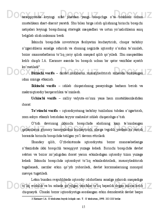 taraqqiyotida   keyingi   sifat   jihatdan   yangi   bosqichga   o’ta   boshlash   uchun
mustahkam shart-sharoit yaratdi. Shu bilan birga isloh qilishning birinchi bosqichi
natijalari   keyingi   bosqichning   strategik   maqsadlari   va   ustun   yo’nalishlarini   aniq
belgilab olish imkonini berdi. 
Ikkinchi   bosqichda   investitsiya   faoliyatini   kuchaytirish,   chuqur   tarkibiy
o’zgarishlarni   amalga   oshirish   va   shuning   negizida   iqtisodiy   o’sishni   ta’minlab,
bozor   munosabatlarini   to’liq   joriy   qilish   maqsad   qilib   qo’yiladi.   Shu   maqsaddan
kelib   chiqib   I.A.   Karimov   asarida   bu   bosqich   uchun   bir   qator   vazifalar   ajratib
ko’rsatiladi 3
. 
Birinchi   vazifa   –   davlat   mulklarini   xususiylashtirish   sohasida   boshlangan
ishni oxiriga etkazish. 
Ikkinchi   vazifa   –   ishlab   chiqarishning   pasayishiga   barham   berish   va
makroiqtisodiy barqarorlikni ta’minlash. 
Uchinchi   vazifa   –   milliy   valyuta-so’mni   yana   ham   mustahkamlashdan
iborat. 
To’rtinchi   vazifa   –   iqtisodiyotning   tarkibiy   tuzilishini   tubdan   o’zgartirish,
xom ashyo etkazib berishdan tayyor mahsulot ishlab chiqarishga o’tish. 
O’tish   davrining   ikkinchi   bosqichida   aholining   kam   ta’minlangan
qatlamlarini ijtimoiy himoyalashni kuchaytirish, ularga tegishli yordam ko’rsatish
borasida birinchi bosqichda tutilgan yo’l davom ettiriladi. 
Shunday   qilib,   O’zbekistonda   iqtisodiyotni   bozor   munosabatlariga
o’tkazishda   ikki   bosqichli   taraqqiyot   yuzaga   keladi.   Birinchi   bosqichda   davlat
sektori   va   bozor   xo’jaligidan   iborat   yarim   erkinlashgan   iqtisodiy   tizim   yuzaga
keladi.   Ikkinchi   bosqichda   iqtisodiyot   to’liq   erkinlashtiriladi,   xususiylashtirish
tugallanadi,   narxlar   erkin   qo’yib   yuboriladi,   davlat   korxonalarining   monopol
mavqei tugatiladi. 
Lekin bundan respublikada iqtisodiy islohotlarni amalga oshirish maqsadiga
to’liq erishildi va bu sohada qo’yilgan vazifalar to’liq bajarildi degan xulosa kelib
chiqmaydi. Chunki bozor iqtisodiyotiga asoslangan erkin demokratik davlat barpo
3  Karimov I.A. O`zbekiston buyuk kelajak sari. T.: O`zbekiston, 1998. 332-333 betlar. 
 
15