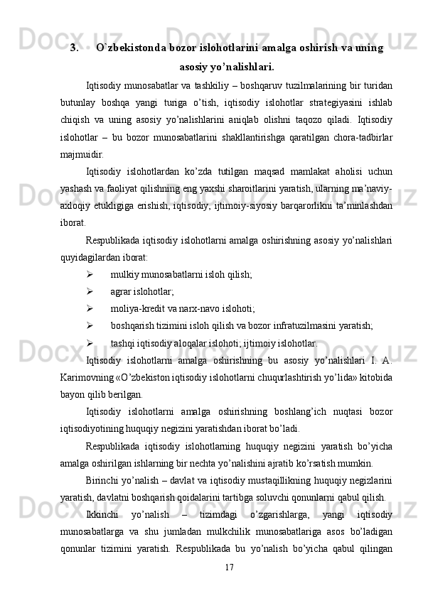 3. O`zbekistonda bozor islohotlarini amalga oshirish va uning
asosiy yo’nalishlari.
Iqtisodiy  munosabatlar  va tashkiliy – boshqaruv  tuzilmalarining bir  turidan
butunlay   boshqa   yangi   turiga   o’tish,   iqtisodiy   islohotlar   strategiyasini   ishlab
chiqish   va   uning   asosiy   yo’nalishlarini   aniqlab   olishni   taqozo   qiladi.   Iqtisodiy
islohotlar   –   bu   bozor   munosabatlarini   shakllantirishga   qaratilgan   chora-tadbirlar
majmuidir. 
Iqtisodiy   islohotlardan   ko’zda   tutilgan   maqsad   mamlakat   aholisi   uchun
yashash va faoliyat qilishning eng yaxshi sharoitlarini yaratish, ularning ma’naviy-
axloqiy etukligiga erishish,  iqtisodiy, ijtimoiy-siyosiy barqarorlikni  ta’minlashdan
iborat. 
Respublikada iqtisodiy islohotlarni amalga oshirishning asosiy yo’nalishlari
quyidagilardan iborat: 
Ø mulkiy munosabatlarni isloh qilish; 
Ø agrar islohotlar; 
Ø moliya-kredit va narx-navo islohoti; 
Ø boshqarish tizimini isloh qilish va bozor infratuzilmasini yaratish; 
Ø tashqi iqtisodiy aloqalar islohoti; ijtimoiy islohotlar. 
Iqtisodiy   islohotlarni   amalga   oshirishning   bu   asosiy   yo’nalishlari   I.   A.
Karimovning «O’zbekiston iqtisodiy islohotlarni chuqurlashtirish yo’lida» kitobida
bayon qilib berilgan. 
Iqtisodiy   islohotlarni   amalga   oshirishning   boshlang’ich   nuqtasi   bozor
iqtisodiyotining huquqiy negizini yaratishdan iborat bo’ladi. 
Respublikada   iqtisodiy   islohotlarning   huquqiy   negizini   yaratish   bo’yicha
amalga oshirilgan ishlarning bir nechta yo’nalishini ajratib ko’rsatish mumkin. 
Birinchi yo’nalish – davlat va iqtisodiy mustaqillikning huquqiy negizlarini
yaratish, davlatni boshqarish qoidalarini tartibga soluvchi qonunlarni qabul qilish. 
Ikkinchi   yo’nalish   –   tizimdagi   o’zgarishlarga,   yangi   iqtisodiy
munosabatlarga   va   shu   jumladan   mulkchilik   munosabatlariga   asos   bo’ladigan
qonunlar   tizimini   yaratish.   Respublikada   bu   yo’nalish   bo’yicha   qabul   qilingan
17