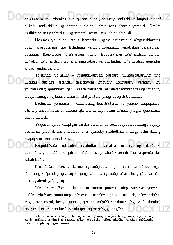 qonunlarda   mulkdorning   huquqi   tan   olindi,   xususiy   mulkchilik   huquqi   e’tirof
qilindi,   mulkchilikning   barcha   shakllari   uchun   teng   sharoit   yaratildi.   Davlat
mulkini xususiylashtirishning samarali mexanizmi ishlab chiqildi. 
Uchinchi yo’nalish – xo’jalik yuritishning va institutsional  o’zgarishlarning
bozor   sharoitlariga   mos   keladigan   yangi   mexanizmni   yaratishga   qaratadigan
qonunlar.   Korxonalar   to’g’risidagi   qonun,   kooperatsiya   to’g’risidagi,   dehqon
xo’jaligi   to’g’risidagi,   xo’jalik   jamiyatlari   va   shirkatlari   to’g’risidagi   qonunlar
shular jumlasidandir. 
To’rtinchi   yo’nalish   –   respublikamizni   xalqaro   munosabatlarning   teng
huquqli   sub’ekti   sifatida,   ta’riflovchi   huquqiy   normalarni   yaratish.   Bu
yo’nalishdagi qonunlarni qabul qilish natijasida mamlakatimizning tashqi iqtisodiy
aloqalarining rivojlanishi tarixida sifat jihatdan yangi bosqich boshlandi. 
Beshinchi   yo’nalish   –   kishilarning   konstitutsion   va   yuridik   huquqlarini,
ijtimoiy   kafolatlarini   va   aholini   ijtimoiy   himoyalashni   ta’minlaydigan   qonunlarni
ishlab chiqish. 5
 
Yuqorida qarab chiqilgan barcha qonunlarda bozor iqtisodiyotining huquqiy
asoslarini   yaratish   ham   amaliy,   ham   iqtisodiy   islohotlarni   amalga   oshirishning
huquqiy asosini tashkil qildi. 
Respublikada   iqtisodiy   islohotlarni   amalga   oshirishning   dastlabki
bosqichidayoq qishloq xo’jaligini isloh qilishga ustunlik berildi. Bunga quyidagilar
sabab bo’ldi. 
Birinchidan,   Respublikamiz   iqtisodiyotida   agrar   soha   ustunlikka   ega,
aholining   ko’pchiligi   qishloq   xo’jaligida   band,   iqtisodiy   o’sish   ko’p   jihatdan   shu
tarmoq ahvoliga bog’liq. 
Ikkinchidan,   Respublika   butun   sanoat   potensialining   yarmiga   yaqinini
tashkil   qiladigan  sanoatning   ko’pgina   tarmoqlarini   (paxta   tozalash,   to’qimachilik,
engil,   oziq-ovqat,   kimyo   sanoati,   qishloq   xo’jalik   mashinasozligi   va   boshqalar)
rivojlantirish istiqbollari bevosita qishloq xo’jaligiga bog’liq. 
5   Ish   bilan  bandlik   to`g`risida,  nogironlarni   ijtimoiy   ximoyalash  to`g`risida,   fuqarolarning
davlat   nafaqasi   ta'minoti   to`g`risida,   ta'lim   to`g`risida,   vijdon   erkinligi   va   diniy   tashkilotlar
to`g`risida qabul qilingan qonunlar.  
 
18