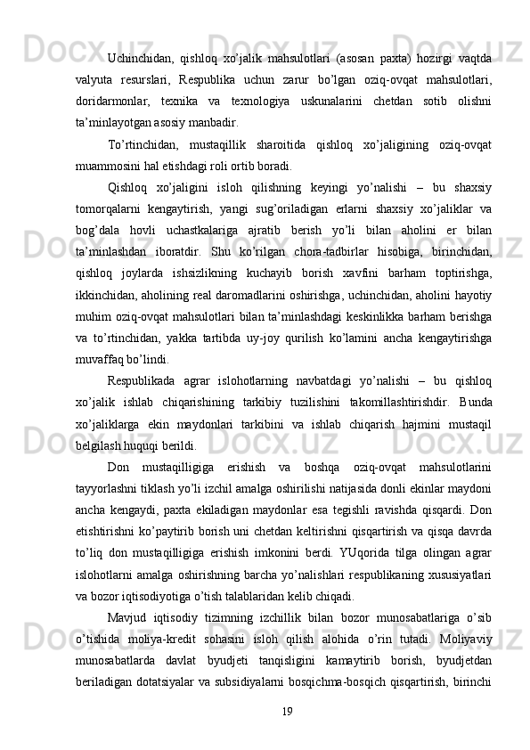 Uchinchidan,   qishloq   xo’jalik   mahsulotlari   (asosan   paxta)   hozirgi   vaqtda
valyuta   resurslari,   Respublika   uchun   zarur   bo’lgan   oziq-ovqat   mahsulotlari,
doridarmonlar,   texnika   va   texnologiya   uskunalarini   chetdan   sotib   olishni
ta’minlayotgan asosiy manbadir. 
To’rtinchidan,   mustaqillik   sharoitida   qishloq   xo’jaligining   oziq-ovqat
muammosini hal etishdagi roli ortib boradi. 
Qishloq   xo’jaligini   isloh   qilishning   keyingi   yo’nalishi   –   bu   shaxsiy
tomorqalarni   kengaytirish,   yangi   sug’oriladigan   erlarni   shaxsiy   xo’jaliklar   va
bog’dala   hovli   uchastkalariga   ajratib   berish   yo’li   bilan   aholini   er   bilan
ta’minlashdan   iboratdir.   Shu   ko’rilgan   chora-tadbirlar   hisobiga,   birinchidan,
qishloq   joylarda   ishsizlikning   kuchayib   borish   xavfini   barham   toptirishga,
ikkinchidan, aholining real daromadlarini oshirishga, uchinchidan, aholini hayotiy
muhim oziq-ovqat mahsulotlari bilan ta’minlashdagi keskinlikka barham berishga
va   to’rtinchidan,   yakka   tartibda   uy-joy   qurilish   ko’lamini   ancha   kengaytirishga
muvaffaq bo’lindi. 
Respublikada   agrar   islohotlarning   navbatdagi   yo’nalishi   –   bu   qishloq
xo’jalik   ishlab   chiqarishining   tarkibiy   tuzilishini   takomillashtirishdir.   Bunda
xo’jaliklarga   ekin   maydonlari   tarkibini   va   ishlab   chiqarish   hajmini   mustaqil
belgilash huquqi berildi. 
Don   mustaqilligiga   erishish   va   boshqa   oziq-ovqat   mahsulotlarini
tayyorlashni tiklash yo’li izchil amalga oshirilishi natijasida donli ekinlar maydoni
ancha   kengaydi,   paxta   ekiladigan   maydonlar   esa   tegishli   ravishda   qisqardi.   Don
etishtirishni ko’paytirib borish uni chetdan keltirishni qisqartirish va qisqa davrda
to’liq   don   mustaqilligiga   erishish   imkonini   berdi.   YUqorida   tilga   olingan   agrar
islohotlarni   amalga   oshirishning   barcha   yo’nalishlari   respublikaning   xususiyatlari
va bozor iqtisodiyotiga o’tish talablaridan kelib chiqadi. 
Mavjud   iqtisodiy   tizimning   izchillik   bilan   bozor   munosabatlariga   o’sib
o’tishida   moliya-kredit   sohasini   isloh   qilish   alohida   o’rin   tutadi.   Moliyaviy
munosabatlarda   davlat   byudjeti   tanqisligini   kamaytirib   borish,   byudjetdan
beriladigan dotatsiyalar va subsidiyalarni bosqichma-bosqich qisqartirish, birinchi
19
