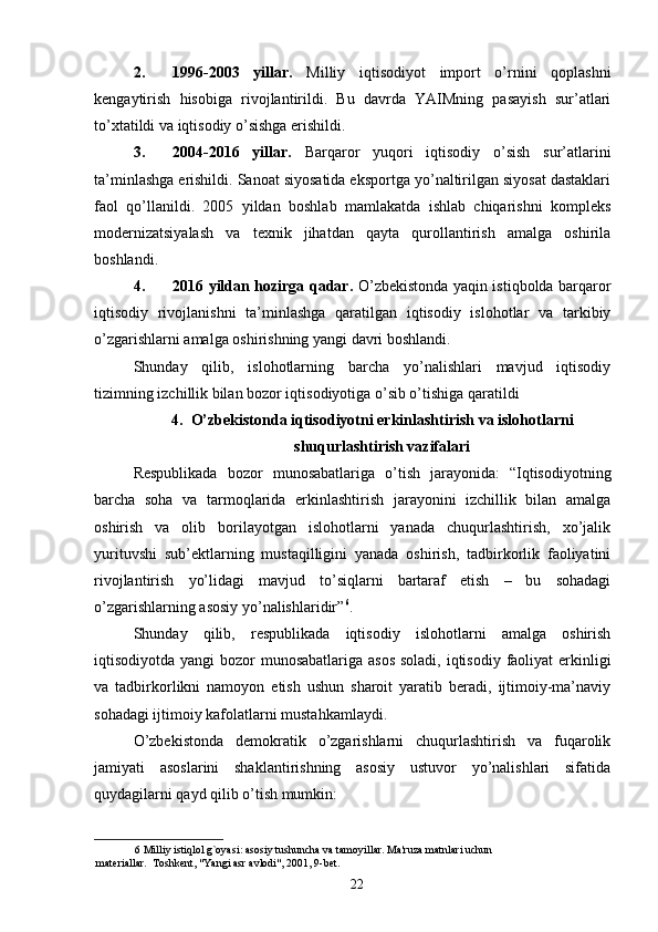 2. 1996-2003   yillar.   Milliy   iqtisodiyot   import   o’rnini   qoplashni
kengaytirish   hisobiga   rivojlantirildi.   Bu   davrda   YAIMning   pasayish   sur’atlari
to’xtatildi va iqtisodiy o’sishga erishildi. 
3. 2004-2016   yillar.   Barqaror   yuqori   iqtisodiy   o’sish   sur’atlarini
ta’minlashga erishildi. Sanoat siyosatida eksportga yo’naltirilgan siyosat dastaklari
faol   qo’llanildi.   2005   yildan   boshlab   mamlakatda   ishlab   chiqarishni   kompleks
modernizatsiyalash   va   texnik   jihatdan   qayta   qurollantirish   amalga   oshirila
boshlandi. 
4. 2016 yildan hozirga qadar.   O’zbekistonda yaqin istiqbolda barqaror
iqtisodiy   rivojlanishni   ta’minlashga   qaratilgan   iqtisodiy   islohotlar   va   tarkibiy
o’zgarishlarni amalga oshirishning yangi davri boshlandi. 
Shunday   qilib,   islohotlarning   barcha   yo’nalishlari   mavjud   iqtisodiy
tizimning izchillik bilan bozor iqtisodiyotiga o’sib o’tishiga qaratildi
4. O’zbekistonda iqtisodiyotni erkinlashtirish va islohotlarni
shuqurlashtirish vazifalari
Respublikada   bozor   munosabatlariga   o’tish   jarayonida:   “Iqtisodiyotning
barcha   soha   va   tarmoqlarida   erkinlashtirish   jarayonini   izchillik   bilan   amalga
oshirish   va   olib   borilayotgan   islohotlarni   yanada   chuqurlashtirish,   xo’jalik
yurituvshi   sub’ektlarning   mustaqilligini   yanada   oshirish,   tadbirkorlik   faoliyatini
rivojlantirish   yo’lidagi   mavjud   to’siqlarni   bartaraf   etish   –   bu   sohadagi
o’zgarishlarning asosiy yo’nalishlaridir” 6
. 
Shunday   qilib,   respublikada   iqtisodiy   islohotlarni   amalga   oshirish
iqtisodiyotda yangi bozor munosabatlariga asos  soladi, iqtisodiy faoliyat  erkinligi
va   tadbirkorlikni   namoyon   etish   ushun   sharoit   yaratib   beradi,   ijtimoiy-ma’naviy
sohadagi ijtimoiy kafolatlarni mustahkamlaydi. 
O’zbekistonda   demokratik   o’zgarishlarni   chuqurlashtirish   va   fuqarolik
jamiyati   asoslarini   shaklantirishning   asosiy   ustuvor   yo’nalishlari   sifatida
quydagilarni qayd qilib o’tish mumkin: 
6  Milliy istiqlol g`oyasi: asosiy tushuncha va tamoyillar. Ma'ruza matnlari uchun 
materiallar.  Toshkent, "Yangi asr avlodi", 2001, 9-bet. 
22