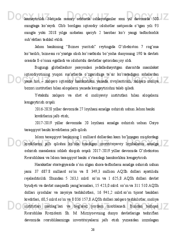 kamaytirildi.   Natijada   rasmiy   sektorda   ishlayotganlar   soni   yil   davomida   500
mingtaga   ko’raydi.   Olib   borilgan   iqtisodiy   islohotlar   natijasida   o’tgan   yili   93
mingta   yoki   2018   yilga   nisbatan   qariyb   2   barobar   ko’r   yangi   tadbirkorlik
sub’ektlari tashkil etildi. 
Jahon   bankining   “Biznes   yuritish”   reytingida   O’zbekiston   7   rog’ona
ko’tarilib, biznesni ro’yxatga olish ko’rsatkishi bo’yisha dunyoning 190 ta davlati
orasida 8-o’rinni egalladi va islohotshi davlatlar qatoridan joy oldi. 
Bugungi   globallashuv   jarayonlari   jadallashayotgan   sharoitda   mamlakat
iqtisodiyotining   yuqori   sur’atlarda   o’zgarishiga   ta’sir   ko’rsatadigan   sohalardan
yana   biri   –   xalqaro   iqtisodiy   hamkorlikni   yanada   rivojlantirish,   xalqaro   moliya
bozori institutlari bilan aloqalarni yanada kengaytirishni talab qiladi. 
Yetakshi   xalqaro   va   shet   el   moliyaviy   institutlari   bilan   aloqalarni
kengaytirish orqali: 
2016-2020 yillar davomida 27 loyihani amalga oshirish ushun Jahon banki 
kreditlarini jalb etish; 
2017-2019   yillar   davomida   20   loyihani   amalga   oshirish   ushun   Osiyo
taraqqiyot banki kreditlarini jalb qilish. 
Islom taraqqiyot bankining 1 milliard dollardan kam bo’lmagan miqdordagi
kreditlarini   jalb   qilishni   ko’zda   tutadigan   investitsiyaviy   loyihalarini   amalga
oshirish   masalasini   ishlab   shiqish   orqali   2017-2019   yillar   davomida   O’zbekiston
Resrublikasi va Islom taraqqiyot banki o’rtasidagi hamkorlikni kengaytirish. 
Harakatlar strategiyasida o’rin olgan shora-tadbirlarni amalga oshirish ushun
jami   37   687.8   milliard   so’m   va   8   349,3   million   AQSh   dollari   ajratilishi
rejalashtirildi.   Shundan   5   263,1   mlrd.   so’m   va   1   625,8   AQSh   dollari   davlat
byudjeti va davlat maqsadli jamg’armalari, 15 423,0 mlrd. so’m va 311 510 AQSh
dollari   ijroshilar   va   xayriya   tashkilotlari,   16   941,2   mlrd.so’m   tijorat   banklari
kreditlari, 60,5 mlrd.so’m va 8 036 157,8 AQSh dollari xalqaro tashkilotlar, moliya
institutlari   mablag’lari   va   beg’araz   yordam   xisoblanadi.   Bundan   tashqari
Resrublika   Rrezidenti   Sh.   M.   Mirziyoevning   dunyo   davlatlariga   tashriflari
davomida   resrublikamizga   investitsiyalarni   jalb   etish   yuzasidan   imzolagan
26