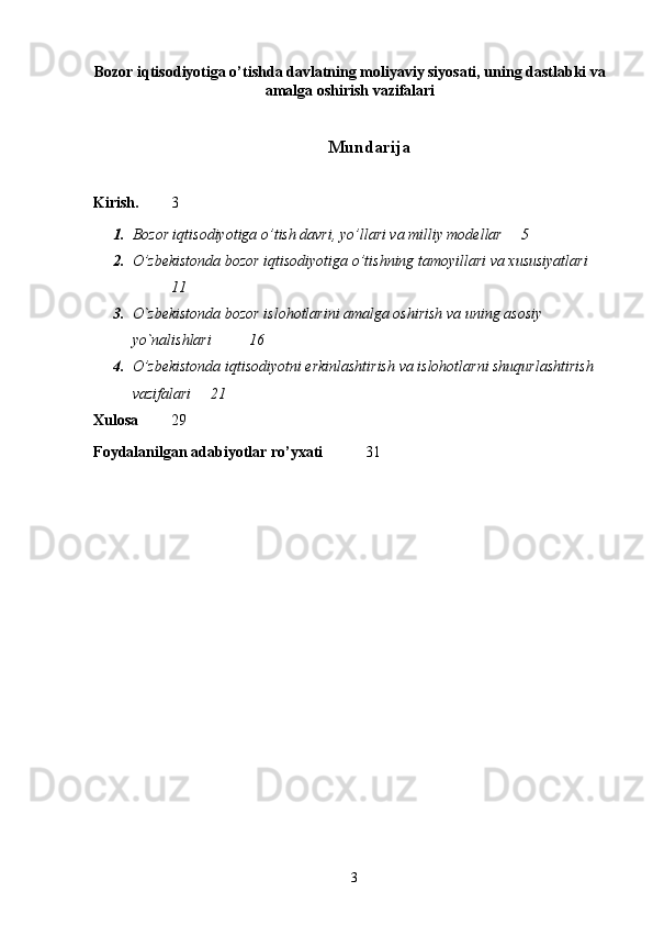 Bozor iqtisodiyotiga o’tishda davlatning moliyaviy siyosati, uning dastlabki va
amalga oshirish vazifalari
 
Mundarija
Kirish. 3
1. Bozor iqtisodiyotiga o’tish davri, yo’llari va milliy modellar 5
2. O’zbekistonda bozor iqtisodiyotiga o’tishning tamoyillari va xususiyatlari
11
3. O`zbekistonda bozor islohotlarini amalga oshirish va uning asosiy 
yo`nalishlari  16
4. O’zbekistonda iqtisodiyotni erkinlashtirish va islohotlarni shuqurlashtirish 
vazifalari  21
Xulosa 29
Foydalanilgan adabiyotlar ro’yxati   3 1
 
3