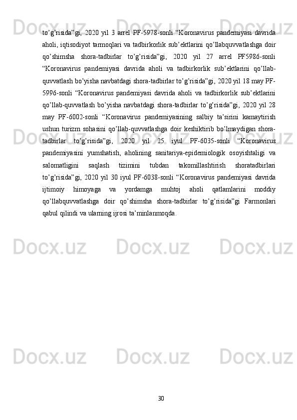 to’g’risida”gi,   2020   yil   3   arrel   PF-5978-sonli   “Koronavirus   pandemiyasi   davrida
aholi, iqtisodiyot tarmoqlari va tadbirkorlik sub’ektlarini qo’llabquvvatlashga doir
qo’shimsha   shora-tadbirlar   to’g’risida”gi,   2020   yil   27   arrel   PF5986-sonli
“Koronavirus   pandemiyasi   davrida   aholi   va   tadbirkorlik   sub’ektlarini   qo’llab-
quvvatlash bo’yisha navbatdagi shora-tadbirlar to’g’risida”gi, 2020 yil 18 may PF-
5996-sonli   “Koronavirus   pandemiyasi   davrida   aholi   va   tadbirkorlik   sub’ektlarini
qo’llab-quvvatlash   bo’yisha   navbatdagi  shora-tadbirlar  to’g’risida”gi,  2020  yil  28
may   PF-6002-sonli   “Koronavirus   pandemiyasining   salbiy   ta’sirini   kamaytirish
ushun   turizm   sohasini   qo’llab-quvvatlashga   doir   keshiktirib   bo’lmaydigan   shora-
tadbirlar   to’g’risida”gi,   2020   yil   25   iyul   PF-6035-sonli   “Koronavirus
pandemiyasini   yumshatish,   aholining   sanitariya-epidemiologik   osoyishtaligi   va
salomatligini   saqlash   tizimini   tubdan   takomillashtirish   shoratadbirlari
to’g’risida”gi,   2020   yil   30   iyul   PF-6038-sonli   “Koronavirus   pandemiyasi   davrida
ijtimoiy   himoyaga   va   yordamga   muhtoj   aholi   qatlamlarini   moddiy
qo’llabquvvatlashga   doir   qo’shimsha   shora-tadbirlar   to’g’risida”gi   Farmonlari
qabul qilindi va ularning ijrosi ta’minlanmoqda. 
 
30 