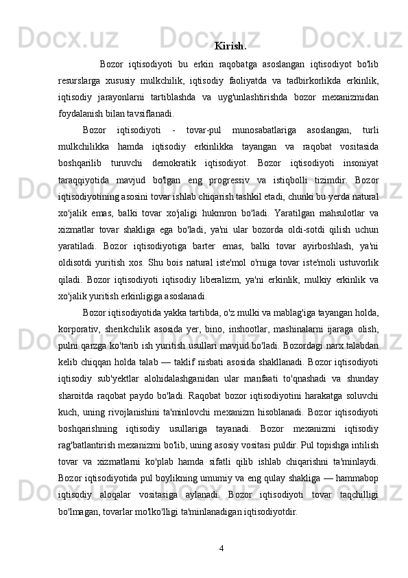 Kirish.
      Bozor   iqtisodiyoti   bu   erkin   raqobatga   asoslangan   iqtisodiyot   bo'lib
resurslarga   xususiy   mulkchilik,   iqtisodiy   faoliyatda   va   tadbirkorlikda   erkinlik,
iqtisodiy   jarayonlarni   tartiblashda   va   uyg'unlashtirishda   bozor   mexanizmidan
foydalanish bilan tavsiflanadi. 
Bozor   iqtisodiyoti   -   tovar-pul   munosabatlariga   asoslangan,   turli
mulkchilikka   hamda   iqtisodiy   erkinlikka   tayangan   va   raqobat   vositasida
boshqarilib   turuvchi   demokratik   iqtisodiyot.   Bozor   iqtisodiyoti   insoniyat
taraqqiyotida   mavjud   bo'lgan   eng   progressiv   va   istiqbolli   tizimdir.   Bozor
iqtisodiyotining asosini tovar ishlab chiqarish tashkil etadi, chunki bu yerda natural
xo'jalik   emas,   balki   tovar   xo'jaligi   hukmron   bo'ladi.   Yaratilgan   mahsulotlar   va
xizmatlar   tovar   shakliga   ega   bo'ladi,   ya'ni   ular   bozorda   oldi-sotdi   qilish   uchun
yaratiladi.   Bozor   iqtisodiyotiga   barter   emas,   balki   tovar   ayirboshlash,   ya'ni
oldisotdi   yuritish   xos.   Shu   bois   natural   iste'mol   o'rniga   tovar   iste'moli   ustuvorlik
qiladi.   Bozor   iqtisodiyoti   iqtisodiy   liberalizm,   ya'ni   erkinlik,   mulkiy   erkinlik   va
xo'jalik yuritish erkinligiga asoslanadi. 
Bozor iqtisodiyotida yakka tartibda, o'z mulki va mablag'iga tayangan holda,
korporativ,   sherikchilik   asosida   yer,   bino,   inshootlar,   mashinalarni   ijaraga   olish,
pulni qarzga ko'tarib ish yuritish usullari mavjud bo'ladi. Bozordagi narx talabdan
kelib chiqqan  holda  talab —  taklif   nisbati   asosida  shakllanadi.   Bozor  iqtisodiyoti
iqtisodiy   sub'yektlar   alohidalashganidan   ular   manfaati   to'qnashadi   va   shunday
sharoitda   raqobat   paydo   bo'ladi.   Raqobat   bozor   iqtisodiyotini   harakatga   soluvchi
kuch,   uning   rivojlanishini   ta'minlovchi   mexanizm   hisoblanadi.   Bozor   iqtisodiyoti
boshqarishning   iqtisodiy   usullariga   tayanadi.   Bozor   mexanizmi   iqtisodiy
rag'batlantirish mexanizmi bo'lib, uning asosiy vositasi puldir. Pul topishga intilish
tovar   va   xizmatlarni   ko'plab   hamda   sifatli   qilib   ishlab   chiqarishni   ta'minlaydi.
Bozor iqtisodiyotida pul boylikning umumiy va eng qulay shakliga — hammabop
iqtisodiy   aloqalar   vositasiga   aylanadi.   Bozor   iqtisodiyoti   tovar   taqchilligi
bo'lmagan, tovarlar mo'lko'lligi ta'minlanadigan iqtisodiyotdir. 
4