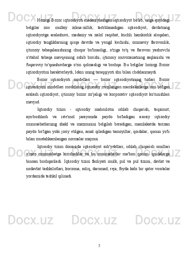 Hozirgi Bozor iqtisodiyoti madaniylashgan iqtisodiyot bo'lib, unga quyidagi
belgilar   xos:   mulkiy   xilma-xillik,   tartiblanadigan   iqtisodiyot,   davlatning
iqtisodiyotga   aralashuvi,   madaniy   va   xalol   raqobat,   kuchli   hamkorlik   aloqalari,
iqtisodiy   tangliklarning   qisqa   davrda   va   yengil   kechishi,   ommaviy   farovonlik,
ijtimoiy   tabaqalanishning   chuqur   bo'lmasligi,   o'ziga   to'q   va   farovon   yashovchi
o'rtahol   tabaqa   mavqeining   oshib   borishi,   ijtimoiy   muvozanatning   saqlanishi   va
fuqaroviy   to'qnashuvlarga   o'rin   qolmasligi   va   boshqa.   Bu   belgilar   hozirgi   Bozor
iqtisodiyotini harakterlaydi, lekin uning taraqqiyoti shu bilan cheklanmaydi. 
Bozor   iqtisodiyoti   modellari   —   bozor   iqtisodiyotining   turlari.   Bozor
iqtisodiyoti  modellari  modelning iqtisodiy rivojlangan mamlakatlarga xos  bo'lgan
aralash   iqtisodiyot,   ijtimoiy   bozor   xo'jaligi   va   korporativ   iqtisodiyot   ko'rinishlari
mavjud.  
Iqtisodiy   tizim   -   iqtisodiy   mahsulotni   ishlab   chiqarish,   taqsimot,
ayirboshlash   va   iste'mol   jarayonida   paydo   bo'ladigan   asosiy   iqtisodiy
munosabatlarning   shakl   va   mazmunini   belgilab   beradigan,   mamlakatda   tarixan
paydo  bo'lgan   yoki   joriy   etilgan,  amal   qiladigan  tamoyillar,  qoidalar,   qonun  yo'li
bilan mustahkamlangan normalar majmui.  
Iqtisodiy   tizim   doirasida   iqtisodiyot   sub'yektlari,   ishlab   chiqarish   omillari
o'zaro   munosabatga   kirishadilar   va   bu   munosabatlar   ma'lum   qonun-   qoidalarga
binoan   boshqariladi.   Iqtisodiy   tizim   faoliyati   mulk,   pul   va   pul   tizimi,   davlat   va
nodavlat tashkilotlari, korxona, soliq, daromad, reja, foyda kabi bir qator vositalar
yordamida tashkil qilinadi.  
 
  
5