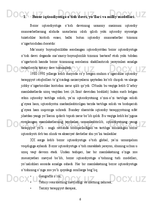 1. Bozor iqtisodiyotiga o’tish davri, yo’llari va milliy modellari.
Bozor   iqtisodiyotiga   o’tish   davrining   umumiy   mazmuni   iqtisodiy
munosabatlarning   alohida   unsurlarini   isloh   qilish   yoki   iqtisodiy   siyosatga
tuzatishlar   kiritish   emas,   balki   butun   iqtisodiy   munosabatlar   tizimini
o’zgartirishdan iboratdir. 
Ma’muriy   buyruqbozlikka   asoslangan   iqtisodiyotdan   bozor   iqtisodiyotiga
o’tish   davri   deganda   ma’muriy-buyruqbozlik   tizimini   bartaraf   etish   yoki   tubdan
o’zgartirish   hamda   bozor   tizimining   asoslarini   shakllantirish   jarayonlari   amalga
oshiriluvchi tarixiy davr tushuniladi. 
1980-1990 yillarga kelib dunyoda ro’y bergan muhim o’zgarishlar iqtisodiy
taraqqiyot istiqbollari to’g’risidagi nazariyalarni qaytadan ko’rib chiqish va ularga
jiddiy o’zgartirishlar kiritishni zarur qilib qo’ydi. CHunki bu vaqtga kelib G’arbiy
mamlakatlarda   uzoq   vaqtdan   beri   (A.Smit   davridan   boshlab)   hukm   surib   kelgan
erkin   iqtisodiy   tartibga   solish,   ya’ni   iqtisodiyotning   o’zini-o’zi   tartibga   solish
g’oyasi   ham,   iqtisodiyotni   markazlashtirilgan   tarzda   tartibga   solish   va   boshqarish
g’oyasi   ham   inqirozga   uchradi.   Bunday   sharoitda   iqtisodiy   taraqqiyotning   sifat
jihatdan yangi yo’llarini qidirib topish zarur bo’lib qoldi. Bu vaqtga kelib ko’pgina
rivojlangan   mamlakatlarning   tajribalari   umumlashtirilib,   iqtisodiyotning   yangi
taraqqiyot   yo’li   -   ongli   ravishda   boshqariladigan   va   tartibga   solinadigan   bozor
iqtisodiyoti deb tan olindi va aksariyat davlatlar shu yo’lni tanladilar. 
XX   asrga   kelib   bozor   iqtisodiyotiga   o’tish   global,   ya’ni   umumjahon
voqeligiga aylandi. Bozor iqtisodiyotiga o’tish murakkab jarayon, shuning uchun u
uzoq   vaqt   davom   etadi.   Undan   tashqari,   har   bir   mamlakatning   o’ziga   xos
xususiyatlari   mavjud   bo’lib,   bozor   iqtisodiyotiga   o’tishning   turli   modellari,
yo’nalishlari   asosida   amalga   oshadi.   Har   bir   mamlakatning   bozor   iqtisodiyotiga
o’tishining o’ziga xos yo’li quyidagi omillarga bog’liq: 
• Geografik o’rni; 
• Tabiiy resurslarning mavjudligi va ularning zahirasi; 
• Tarixiy taraqqiyot darajasi; 
6