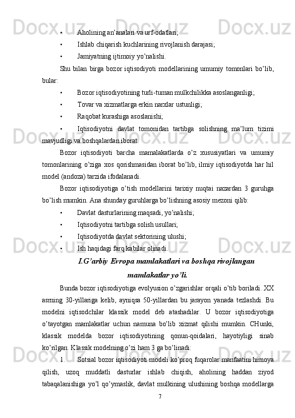 • Aholining an’analari va urf-odatlari; 
• Ishlab chiqarish kuchlarining rivojlanish darajasi; 
• Jamiyatning ijtimoiy yo’nalishi. 
Shu   bilan   birga   bozor   iqtisodiyoti   modellarining   umumiy   tomonlari   bo’lib,
bular: 
• Bozor iqtisodiyotining turli-tuman mulkchilikka asoslanganligi; 
• Tovar va xizmatlarga erkin narxlar ustunligi; 
• Raqobat kurashiga asoslanishi; 
• Iqtisodiyotni   davlat   tomonidan   tartibga   solishning   ma’lum   tizimi
mavjudligi va boshqalardan iborat. 
Bozor   iqtisodiyoti   barcha   mamalakatlarda   o’z   xususiyatlari   va   umumiy
tomonlarining   o’ziga   xos   qorishmasidan   iborat   bo’lib,   ilmiy   iqtisodiyotda   har   hil
model (andoza) tarzida ifodalanadi. 
Bozor   iqtisodiyotiga   o’tish   modellarini   tarixiy   nuqtai   nazardan   3   guruhga
bo’lish mumkin. Ana shunday guruhlarga bo’lishning asosiy mezoni qilib: 
• Davlat dasturlarining maqsadi, yo’nalishi; 
• Iqtisodiyotni tartibga solish usullari; 
• Iqtisodiyotda davlat sektorining ulushi;
• Ish haqidagi farq kabilar olinadi.  
I.G’arbiy Evropa mamlakatlari va boshqa rivojlangan
mamlakatlar yo’li.
Bunda bozor iqtisodiyotiga evolyusion o’zgarishlar orqali o’tib boriladi. XX
asrning   30-yillariga   kelib,   ayniqsa   50-yillardan   bu   jarayon   yanada   tezlashdi.   Bu
modelni   iqtisodchilar   klassik   model   deb   atashadilar.   U   bozor   iqtisodiyotiga
o’tayotgan   mamlakatlar   uchun   namuna   bo’lib   xizmat   qilishi   mumkin.   CHunki,
klassik   modelda   bozor   iqtisodiyotining   qonun-qoidalari,   hayotiyligi   sinab
ko’rilgan. Klassik modelning o’zi ham 3 ga bo’linadi:  
1. Sotsial bozor iqtisodiyoti modeli ko’proq fuqarolar manfaatini himoya
qilish,   uzoq   muddatli   dasturlar   ishlab   chiqish,   aholining   haddan   ziyod
tabaqalanishiga   yo’l   qo’ymaslik,   davlat   mulkining   ulushining   boshqa   modellarga
7 