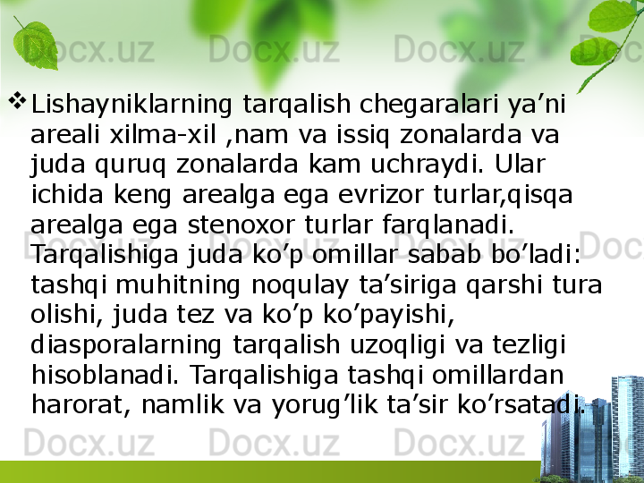 
Lishayniklarning tarqalish chegaralari ya’ni 
areali xilma-xil ,nam va issiq zonalarda va 
juda quruq zonalarda kam uchraydi. Ular 
ichida keng arealga ega evrizor turlar,qisqa 
arealga ega stenoxor turlar farqlanadi. 
Tarqalishiga juda ko’p omillar sabab bo’ladi: 
tashqi muhitning noqulay ta’siriga qarshi tura 
olishi, juda tez va ko’p ko’payishi, 
diasporalarning tarqalish uzoqligi va tezligi 
hisoblanadi. Tarqalishiga tashqi omillardan 
harorat, namlik va yorug’lik ta’sir ko’rsatadi.  