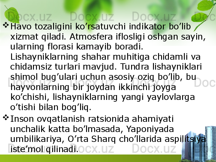 
Havo tozaligini ko’rsatuvchi indikator bo’lib 
xizmat qiladi. Atmosfera iflosligi oshgan sayin, 
ularning florasi kamayib boradi. 
Lishayniklarning shahar muhitiga chidamli va 
chidamsiz turlari mavjud. Tundra lishayniklari 
shimol bug’ulari uchun asosiy oziq bo’lib, bu 
hayvonlarning bir joydan ikkinchi joyga 
ko’chishi, lishayniklarning yangi yaylovlarga 
o’tishi bilan bog’liq.

Inson ovqatlanish ratsionida ahamiyati 
unchalik katta bo’lmasada, Yaponiyada 
umbilikariya, O’rta Sharq cho’llarida aspilitsiya 
iste’mol qilinadi. 