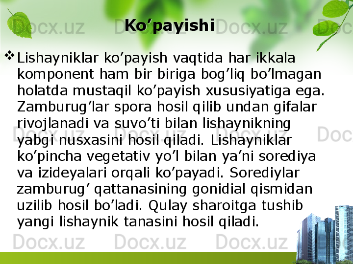 Ko’payishi 

Lishayniklar ko’payish vaqtida har ikkala 
komponent ham bir biriga bog’liq bo’lmagan 
holatda mustaqil ko’payish xususiyatiga ega. 
Zamburug’lar spora hosil qilib undan gifalar 
rivojlanadi va suvo’ti bilan lishaynikning 
yabgi nusxasini hosil qiladi. Lishayniklar 
ko’pincha vegetativ yo’l bilan ya’ni sorediya 
va izideyalari orqali ko’payadi. Sorediylar 
zamburug’ qattanasining gonidial qismidan 
uzilib hosil bo’ladi. Qulay sharoitga tushib 
yangi lishaynik tanasini hosil qiladi.  