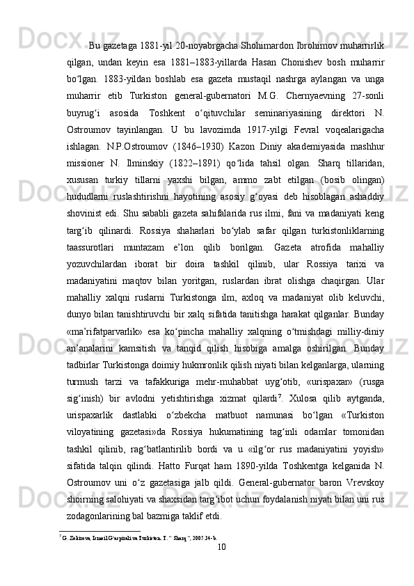  Bu gazetaga 1881-yil 20-noyabrgacha Shohimardon Ibrohimov muharrirlik
qilgan,   undan   keyin   esa   1881–1883-yillarda   Hasan   Chonishev   bosh   muharrir
bo lgan.   1883-yildan   boshlab   esa   gazeta   mustaqil   nashrga   aylangan   va   ungaʻ
muharrir   etib   Turkiston   general-gubernatori   M.G.   Chernyaevning   27-sonli
buyrug i   asosida   Toshkent   o qituvchilar   seminariyasining   direktori   N.	
ʻ ʻ
Ostroumov   tayinlangan.   U   bu   lavozimda   1917-yilgi   Fevral   voqealarigacha
ishlagan.   N.P.Ostroumov   (1846–1930)   Kazon   Diniy   akademiyasida   mashhur
missioner   N.   Ilminskiy   (1822–1891)   qo lida   tahsil   olgan.   Sharq   tillaridan,	
ʻ
xususan   turkiy   tillarni   yaxshi   bilgan,   ammo   zabt   etilgan   (bosib   olingan)
hududlarni   ruslashtirishni   hayotining   asosiy   g oyasi   deb   hisoblagan   ashaddiy	
ʻ
shovinist   edi.   Shu   sababli   gazeta   sahifalarida   rus   ilmi,   fani   va  madaniyati   keng
targ ib   qilinardi.   Rossiya   shaharlari   bo ylab   safar   qilgan   turkistonliklarning	
ʻ ʻ
taassurotlari   muntazam   e’lon   qilib   borilgan.   Gazeta   atrofida   mahalliy
yozuvchilardan   iborat   bir   doira   tashkil   qilinib,   ular   Rossiya   tarixi   va
madaniyatini   maqtov   bilan   yoritgan,   ruslardan   ibrat   olishga   chaqirgan.   Ular
mahalliy   xalqni   ruslarni   Turkistonga   ilm,   axloq   va   madaniyat   olib   keluvchi,
dunyo bilan tanishtiruvchi bir xalq sifatida tanitishga  harakat  qilganlar. Bunday
«ma’rifatparvarlik»   esa   ko pincha   mahalliy   xalqning   o tmishdagi   milliy-diniy	
ʻ ʻ
an’analarini   kamsitish   va   tanqid   qilish   hisobiga   amalga   oshirilgan.   Bunday
tadbirlar Turkistonga doimiy hukmronlik qilish niyati bilan kelganlarga, ularning
turmush   tarzi   va   tafakkuriga   mehr-muhabbat   uyg otib,   «urispaxar»   (rusga	
ʻ
sig inish)   bir   avlodni   yetishtirishga   xizmat   qilardi	
ʻ 7
.   Xulosa   qilib   aytganda,
urispaxarlik   dastlabki   o zbekcha   matbuot   namunasi   bo lgan   «Turkiston	
ʻ ʻ
viloyatining   gazetasi»da   Rossiya   hukumatining   tag inli   odamlar   tomonidan	
ʻ
tashkil   qilinib,   rag batlantirilib   bordi   va   u   «ilg or   rus   madaniyatini   yoyish»	
ʻ ʻ
sifatida   talqin   qilindi.   Hatto   Furqat   ham   1890-yilda   Toshkentga   kelganida   N.
Ostroumov   uni   o z   gazetasiga   jalb   qildi.   General-gubernator   baron   Vrevskoy
ʻ
shoirning salohiyati va shaxsidan targ ibot uchun foydalanish niyati bilan uni rus	
ʻ
zodagonlarining bal bazmiga taklif etdi. 
7
  G. Zokirova, Ismoil G aspirali va Turkiston. T. “ Sharq “, 2005.34-b.	
ʻ
10 