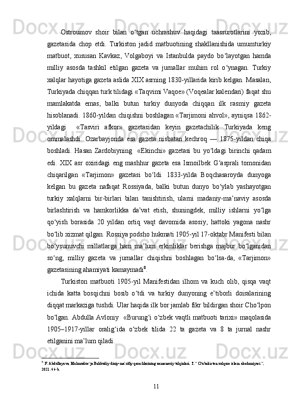 Ostroumov   shoir   bilan   o tgan   uchrashuv   haqidagi   taassurotlarini   yozib,ʻ
gazetasida   chop   etdi.   Turkiston   jadid   matbuotining   shakllanishida   umumturkiy
matbuot,   xususan   Kavkaz,   Volgaboyi   va   Istanbulda   paydo   bo layotgan   hamda	
ʻ
milliy   asosda   tashkil   etilgan   gazeta   va   jurnallar   muhim   rol   o ynagan.   Turkiy
ʻ
xalqlar hayotiga gazeta aslida XIX asrning 1830-yillarida kirib kelgan. Masalan,
Turkiyada chiqqan turk tilidagi «Taqvimi Vaqoe» (Voqealar kalendari) faqat shu
mamlakatda   emas,   balki   butun   turkiy   dunyoda   chiqqan   ilk   rasmiy   gazeta
hisoblanadi. 1860-yildan chiqishni boshlagan «Tarjimoni ahvol», ayniqsa 1862-
yildagi     «Tasviri   afkor»   gazetasidan   keyin   gazetachilik   Turkiyada   keng
ommalashdi.   Ozarbayjonda   esa   gazeta   nisbatan   kechroq   —   1875-yildan   chiqa
boshladi.   Hasan   Zardobiyning     «Ekinchi»   gazetasi   bu   yo ldagi   birinchi   qadam	
ʻ
edi.   XIX   asr   oxiridagi   eng   mashhur   gazeta   esa   Ismoilbek   G asprali   tomonidan	
ʻ
chiqarilgan   «Tarjimon»   gazetasi   bo ldi.   1833-yilda   Boqchasaroyda   dunyoga	
ʻ
kelgan   bu   gazeta   nafaqat   Rossiyada,   balki   butun   dunyo   bo ylab   yashayotgan	
ʻ
turkiy   xalqlarni   bir-birlari   bilan   tanishtirish,   ularni   madaniy-ma’naviy   asosda
birlashtirish   va   hamkorlikka   da’vat   etish,   shuningdek,   milliy   ishlarni   yo lga	
ʻ
qo yish   borasida   20   yildan   ortiq   vaqt   davomida   asosiy,   hattoki   yagona   nashr	
ʻ
bo lib xizmat qilgan. Rossiya podsho hukmati 1905-yil 17-oktabr Manifesti bilan
ʻ
bo ysunuvchi   millatlarga   ham   ma’lum   erkinliklar   berishga   majbur   bo lganidan
ʻ ʻ
so ng,   milliy   gazeta   va   jurnallar   chiqishni   boshlagan   bo lsa-da,   «Tarjimon»
ʻ ʻ
gazetasining ahamiyati kamaymadi 8
.
Turkiston   matbuoti   1905-yil   Manifestidan   ilhom   va   kuch   olib,   qisqa   vaqt
ichida   katta   bosqichni   bosib   o tdi   va   turkiy   dunyoning   e’tiborli   doiralarining	
ʻ
diqqat markaziga tushdi. Ular haqida ilk bor jamlab fikr bildirgan shoir Cho lpon	
ʻ
bo lgan. Abdulla Avloniy   «Burung i o zbek vaqtli matbuoti tarixi» maqolasida	
ʻ ʻ ʻ
1905–1917-yillar   oralig ida   o zbek   tilida   22   ta   gazeta   va   8   ta   jurnal   nashr	
ʻ ʻ
etilganini ma’lum qiladi.
8
  F. Abdullayeva, Mahmudxo ja Behbudiy diniy-ma’rifiy qarashlarining zamonaviy talqinlari. T. “ O zbekiston xalqaro islom akademiyasi “, 	
ʻ ʻ
2021. 46-b.
11 