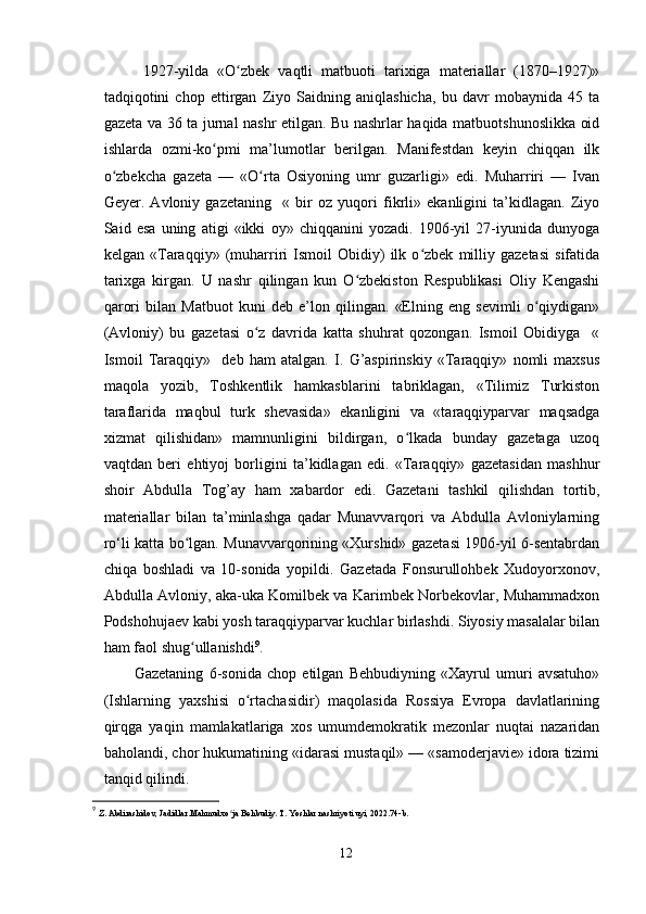   1927-yilda   «O zbek   vaqtli   matbuoti   tarixiga   materiallar   (1870–1927)»ʻ
tadqiqotini   chop   ettirgan   Ziyo   Saidning   aniqlashicha,   bu   davr   mobaynida   45   ta
gazeta va 36 ta jurnal nashr etilgan. Bu nashrlar haqida matbuotshunoslikka oid
ishlarda   ozmi-ko pmi   ma’lumotlar   berilgan.   Manifestdan   keyin   chiqqan   ilk	
ʻ
o zbekcha   gazeta   —   «O rta   Osiyoning   umr   guzarligi»   edi.   Muharriri   —   Ivan	
ʻ ʻ
Geyer.   Avloniy   gazetaning     «   bir   oz   yuqori   fikrli»   ekanligini   ta’kidlagan.   Ziyo
Said   esa   uning   atigi   «ikki   oy»   chiqqanini   yozadi.   1906-yil   27-iyunida   dunyoga
kelgan   «Taraqqiy»   (muharriri   Ismoil   Obidiy)   ilk   o zbek   milliy   gazetasi   sifatida	
ʻ
tarixga   kirgan.   U   nashr   qilingan   kun   O zbekiston   Respublikasi   Oliy   Kengashi	
ʻ
qarori   bilan   Matbuot   kuni   deb   e’lon   qilingan.   «Elning   eng   sevimli   o qiydigan»	
ʻ
(Avloniy)   bu   gazetasi   o z   davrida   katta   shuhrat   qozongan.   Ismoil   Obidiyga     «	
ʻ
Ismoil   Taraqqiy»     deb   ham   atalgan.   I.   G’aspirinskiy   «Taraqqiy»   nomli   maxsus
maqola   yozib,   Toshkentlik   hamkasblarini   tabriklagan,   «Tilimiz   Turkiston
taraflarida   maqbul   turk   shevasida»   ekanligini   va   «taraqqiyparvar   maqsadga
xizmat   qilishidan»   mamnunligini   bildirgan,   o lkada   bunday   gazetaga   uzoq	
ʻ
vaqtdan   beri   ehtiyoj   borligini   ta’kidlagan   edi.   «Taraqqiy»   gazetasidan   mashhur
shoir   Abdulla   Tog’ay   ham   xabardor   edi.   Gazetani   tashkil   qilishdan   tortib,
materiallar   bilan   ta’minlashga   qadar   Munavvarqori   va   Abdulla   Avloniylarning
ro‘li katta bo lgan. Munavvarqorining «Xurshid» gazetasi 1906-yil 6-sentabrdan	
ʻ
chiqa   boshladi   va   10-sonida   yopildi.   Gazetada   Fonsurullohbek   Xudoyorxonov,
Abdulla Avloniy, aka-uka Komilbek va Karimbek Norbekovlar, Muhammadxon
Podshohujaev kabi yosh taraqqiyparvar kuchlar birlashdi. Siyosiy masalalar bilan
ham faol shug ullanishdi
ʻ 9
.
Gazetaning   6-sonida   chop   etilgan   Behbudiyning   «Xayrul   umuri   avsatuho»
(Ishlarning   yaxshisi   o rtachasidir)   maqolasida   Rossiya   Evropa   davlatlarining	
ʻ
qirqga   yaqin   mamlakatlariga   xos   umumdemokratik   mezonlar   nuqtai   nazaridan
baholandi, chor hukumatining «idarasi mustaqil» — «samoderjavie» idora tizimi
tanqid qilindi. 
9
  Z. Abdirashidov, Jadidlar.Mahmudxo ja Behbudiy. T. Yoshlar nashriyoti uyi, 2022.74-b.	
ʻ
12 