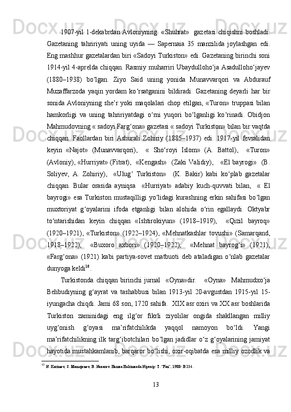 1907-yil 1-dekabrdan Avloniyning   «Shuhrat»   gazetasi chiqishni boshladi.
Gazetaning   tahririyati   uning   uyida   —   Sapernaia   35   manzilida   joylashgan   edi.
Eng mashhur gazetalardan biri «Sadoyi Turkiston» edi. Gazetaning birinchi soni
1914-yil 4-aprelda chiqqan. Rasmiy muharriri Ubaydulloho‘ja Asadulloho‘jayev
(1880–1938)   bo lgan.   Ziyo   Said   uning   yonida   Munavvarqori   va   Abduraufʻ
Muzaffarzoda   yaqin   yordam   ko rsatganini   bildiradi.   Gazetaning   deyarli   har   bir	
ʻ
sonida   Avloniyning   she’r   yoki   maqolalari   chop   etilgan,   «Turon»   truppasi   bilan
hamkorligi   va   uning   tahririyatdagi   o rni   yuqori   bo lganligi   ko rinadi.   Obidjon	
ʻ ʻ ʻ
Mahmudovning « sadoyi Farg ona» gazetasi « sadoyi Turkiston» bilan bir vaqtda	
ʻ
chiqqan.   Faollardan   biri   Ashurali   Zohiriy   (1885–1937)   edi.   1917-yil   fevralidan
keyin   «Najot»   (Munavvarqori),     «   Sho‘royi   Islom»   (A.   Battol),     «Turon»
(Avloniy), «Hurriyat» (Fitrat),   «Kengash»    (Zaki  Validiy),     «El  bayrogi»   (B.
Soliyev,   A.   Zohiriy),     «Ulug   Turkiston»     (K.   Bakir)   kabi   ko plab   gazetalar
ʻ ʻ
chiqqan.   Bular   orasida   ayniqsa     «Hurriyat»   adabiy   kuch-quvvati   bilan,     «   El
bayrogi»   esa   Turkiston   mustaqilligi   yo lidagi   kurashning   erkin   sahifasi   bo lgan	
ʻ ʻ
muxtoriyat   g oyalarini   ifoda   etganligi   bilan   alohida   o rin   egallaydi.   Oktyabr	
ʻ ʻ
to ntarishidan   keyin   chiqqan   «Ishtirokiyun»   (1918–1919),     «Qizil   bayroq»	
ʻ
(1920–1921),   «Turkiston»   (1922–1924),   «Mehnatkashlar   tovushi»   (Samarqand,
1918–1922),     «Buxoro   axbori»   (1920–1922),     «Mehnat   bayrog i»   (1921),	
ʻ
«Farg ona»   (1921)   kabi   partiya-sovet   matbuoti   deb   ataladigan   o nlab   gazetalar	
ʻ ʻ
dunyoga keldi 10
.
Turkistonda   chiqqan   birinchi   jurnal     «Oyna»dir.       «Oyna»     Mahmudxo ja	
ʻ
Behbudiyning   g ayrat   va   tashabbusi   bilan   1913-yil   20-avgustdan   1915-yil   15-	
ʻ
iyungacha chiqdi. Jami 68 son, 1720 sahifa.  XIX asr oxiri va XX asr boshlarida
Turkiston   zaminidagi   eng   ilg or   fikrli   ziyolilar   ongida   shakllangan   milliy	
ʻ
uyg onish   g oyasi   ma’rifatchilikda   yaqqol   namoyon   bo ldi.   Yangi	
ʻ ʻ ʻ
ma’rifatchilikning   ilk   targ ibotchilari   bo lgan   jadidlar   o z   g oyalarining   jamiyat	
ʻ ʻ ʻ ʻ
hayotida mustahkamlanib, barqaror bo lishi, oxir-oqibatda esa milliy ozodlik va	
ʻ
10
  N. Karimov, S. Mamajonov, B. Nazarov. Hamza Hakimzoda Niyoziy. T. “Fan”, 1988- B 236.
13 