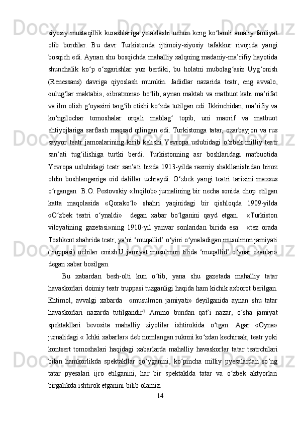 siyosiy mustaqillik kurashlariga yetaklashi  uchun keng ko lamli  amaliy faoliyatʻ
olib   bordilar.   Bu   davr   Turkistonda   ijtimoiy-siyosiy   tafakkur   rivojida   yangi
bosqich edi. Aynan shu bosqichda mahalliy xalqning madaniy-ma’rifiy hayotida
shunchalik   ko p   o zgarishlar   yuz   berdiki,   bu   holatni   mubolag asiz   Uyg onish	
ʻ ʻ ʻ ʻ
(Renessans)   davriga   qiyoslash   mumkin.   Jadidlar   nazarida   teatr,   eng   avvalo,
«ulug lar maktabi», «ibratxona» bo lib, aynan maktab va matbuot kabi ma’rifat	
ʻ ʻ
va ilm olish g oyasini targ ib etishi ko zda tutilgan edi. Ikkinchidan, ma’rifiy va	
ʻ ʻ ʻ
ko ngilochar   tomoshalar   orqali   mablag   topib,   uni   maorif   va   matbuot	
ʻ ʻ
ehtiyojlariga  sarflash   maqsad   qilingan   edi.  Turkistonga  tatar,  ozarbayjon  va  rus
sayyor   teatr   jamoalarining   kirib   kelishi   Yevropa   uslubidagi   o zbek   milliy   teatr	
ʻ
san’ati   tug ilishiga   turtki   berdi.   Turkistonning   asr   boshlaridagi   matbuotida	
ʻ
Yevropa   uslubidagi   teatr   san’ati   bizda   1913-yilda   rasmiy   shakllanishidan   biroz
oldin   boshlanganiga   oid   dalillar   uchraydi.   O zbek   yangi   teatri   tarixini   maxsus	
ʻ
o rgangan   B.O. Pestovskiy «Inqilob» jurnalining bir necha sonida chop etilgan	
ʻ
katta   maqolasida   «Qorako l»   shahri   yaqinidagi   bir   qishloqda   1909-yilda	
ʻ
«O zbek   teatri   o ynaldi»     degan   xabar   bo lganini   qayd   etgan.     «Turkiston	
ʻ ʻ ʻ
viloyatining   gazetasi»ning   1910-yil   yanvar   sonlaridan   birida   esa:     «tez   orada
Toshkent shahrida teatr, ya’ni ‘muqallid’ o yini o ynaladigan musulmon jamiyati	
ʻ ʻ
(truppasi)   ochilar   emish.U   jamiyat   musulmon   tilida   ‘muqallid’   o ynar   ekanlar»	
ʻ
degan xabar bosilgan.
Bu   xabardan   besh-olti   kun   o tib,   yana   shu   gazetada   mahalliy   tatar	
ʻ
havaskorlari doimiy teatr truppasi tuzganligi haqida ham kichik axborot berilgan.
Ehtimol,   avvalgi   xabarda     «musulmon   jamiyati»   deyilganida   aynan   shu   tatar
havaskorlari   nazarda   tutilgandir?   Ammo   bundan   qat’i   nazar,   o sha   jamiyat	
ʻ
spektakllari   bevosita   mahalliy   ziyolilar   ishtirokida   o tgan.   Agar   «Oyna»	
ʻ
jurnalidagi « Ichki xabarlar» deb nomlangan ruknni ko zdan kechirsak, teatr yoki	
ʻ
kontsert   tomoshalari   haqidagi   xabarlarda   mahalliy   havaskorlar   tatar   teatrchilari
bilan   hamkorlikda   spektakllar   qo yganini,   ko pincha   milliy   pyesalardan   so ng	
ʻ ʻ ʻ
tatar   pyesalari   ijro   etilganini,   har   bir   spektaklda   tatar   va   o zbek   aktyorlari	
ʻ
birgalikda ishtirok etganini bilib olamiz.
14 